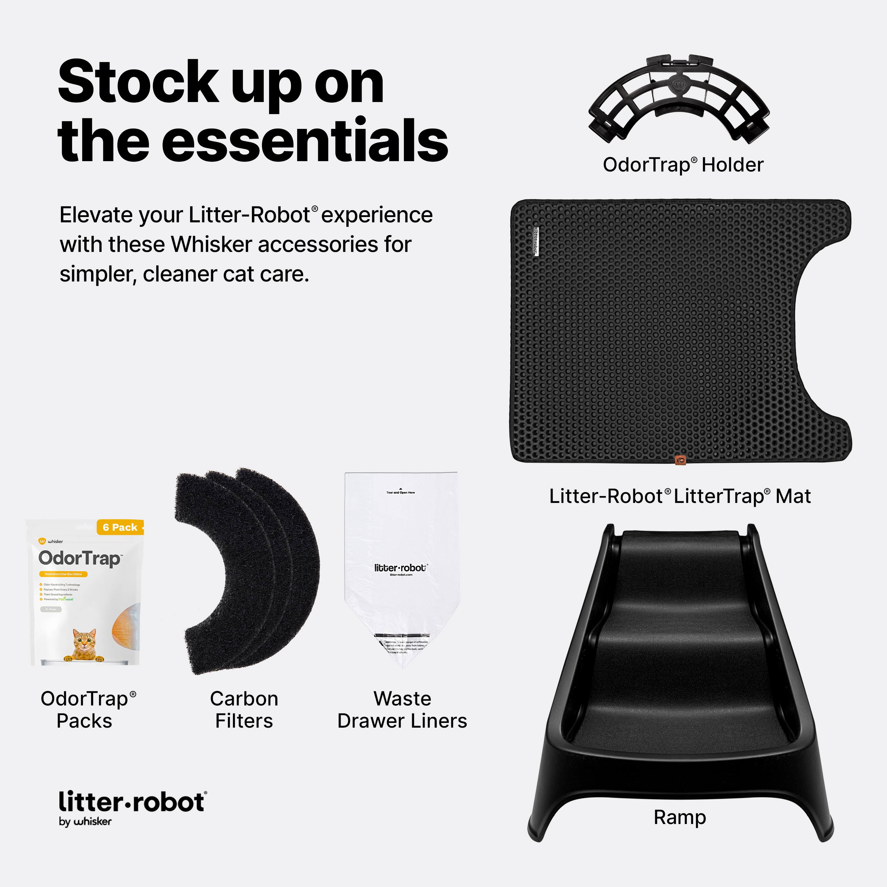 Stock up on the essentials

Elevate your Litter-Robot® experience with these Whisker accessories for simpler, cleaner cat care.

- OdorTrap® Holder
- Litter-Robot® LitterTrap® Mat
- OdorTrap® Packs
- Carbon Filters
- Waste Drawer Liners
- Ramp

litter-robot by whisker