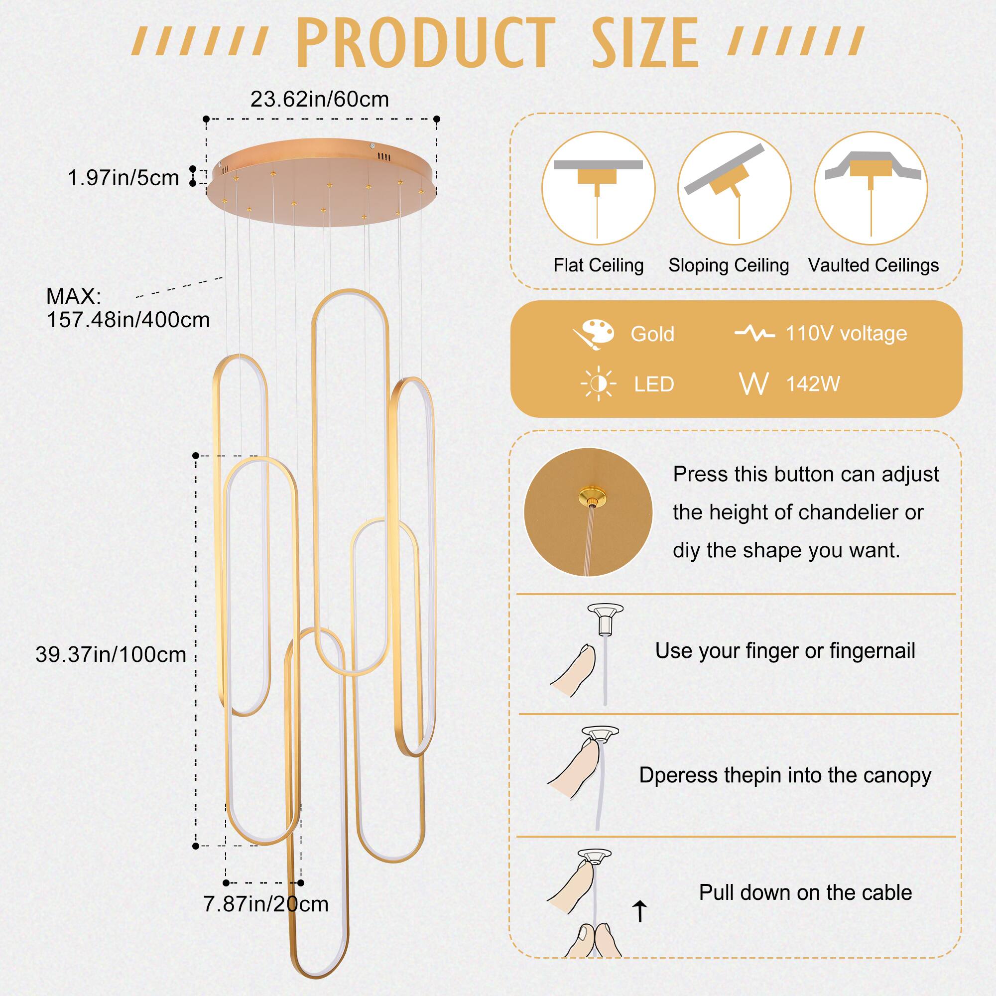 **PRODUCT SIZE**

- **Flat Ceiling**
- **Sloping Ceiling**
- **Vaulted Ceilings**

- **Dimensions:**
  - Diameter: 23.62in/60cm
  - Height: 39.37in/100cm
  - Max Height: 157.48in/400cm
  - Canopy Thickness: 1.97in/5cm
  - Cable Length: 7.87in/20cm

- **Features:**
  - **Color:** Gold
  - **Voltage:** 110V
  - **LED:** Yes
  - **Wattage:** 142W

- **Instructions:**
  - Press this button can adjust the height of chandelier or diy the shape you want.
  - Use your finger or fingernail.
  - Dpress the pin into the canopy.
  - Pull down on the cable.