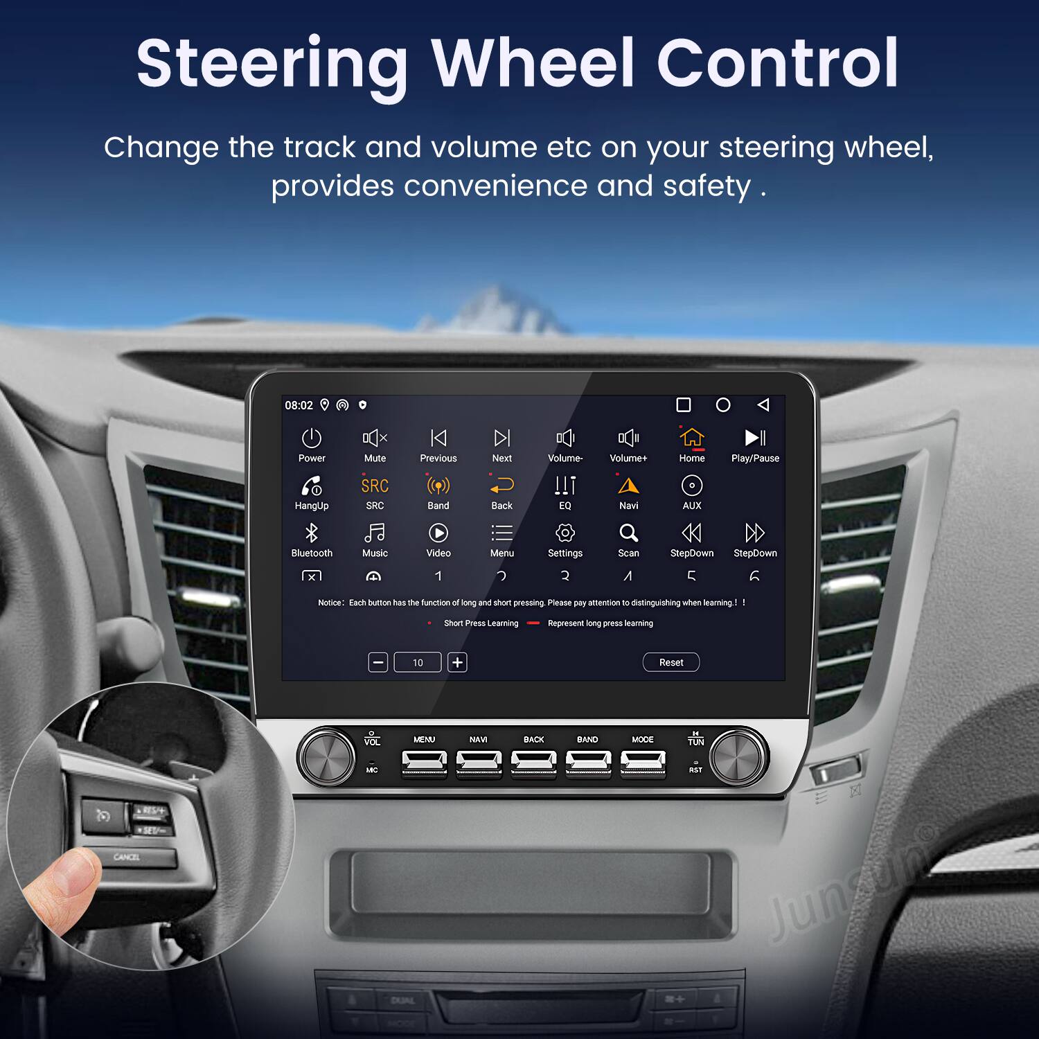 Steering Wheel Control

Change the track and volume etc on your steering wheel, provides convenience and safety.

08:02 Power Mute SRC Previous Next Back Volume- Volume+ Navi Home AUX Play/Pause Bluetooth Music Video Menu Settings Scan StepDown StepDown 5 6

Notice: Each button has the function of long and short pressing. Please pay attention to distinguishing when learning! Short Press Learning Represent long press learning

Reset CANCEL VOL META - DUAL MOVE BACK BAND MODE TUN Junsune