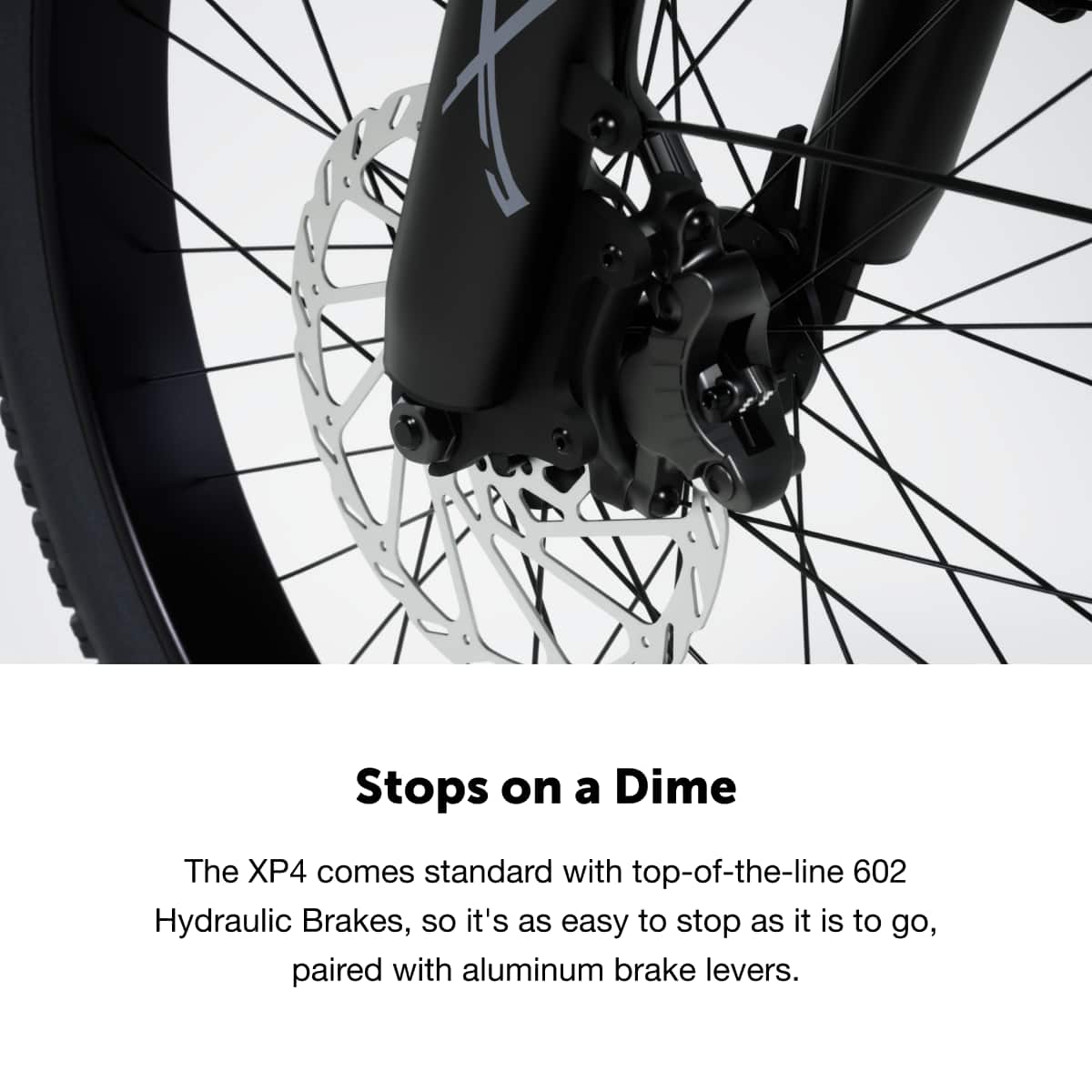 Stops on a Dime
The XP4 comes standard with top-of-the-line 602 Hydraulic Brakes, so it's as easy to stop as it is to go, paired with aluminum brake levers.