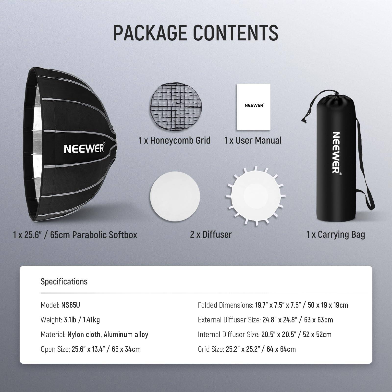 PACKAGE CONTENTS

- 1 x Honeycomb Grid
- 1 x User Manual
- 1 x 25.6" / 65cm Parabolic Softbox
- 2 x Diffuser
- 1 x Carrying Bag

Specifications

- Model: NS65U
- Weight: 3.1lb / 1.41kg
- Material: Nylon cloth, Aluminum alloy
- Open Size: 25.6" x 13.4" / 65 x 34cm
- Folded Dimensions: 19.7" x 7.5" x 7.5" / 50 x 19 x 19cm
- External Diffuser Size: 24.8" x 24.8" / 63 x 63cm
- Internal Diffuser Size: 20.5" x 20.5" / 52 x 52cm
- Grid Size: 25.2" x 25.2" / 64 x 64cm