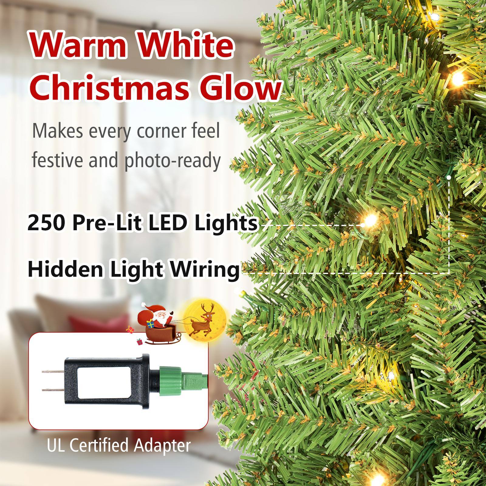 Warm White Christmas Glow  
Makes every corner feel festive and photo-ready.  
250 Pre-Lit LED Lights  
Hidden Light Wiring  
UL Certified Adapter