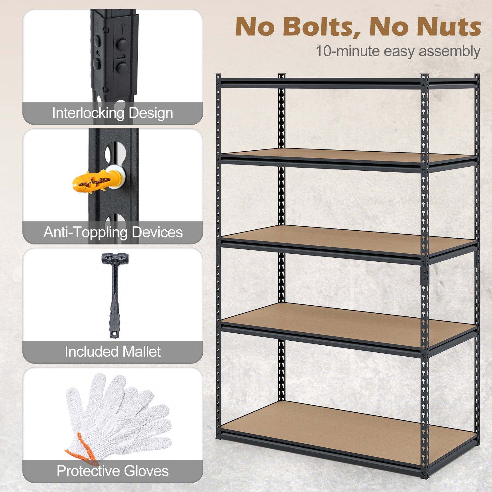 No Bolts, No Nuts  
10-minute easy assembly  

- Interlocking Design  
- Anti-Toppling Devices  
- Included Mallet  
- Protective Gloves