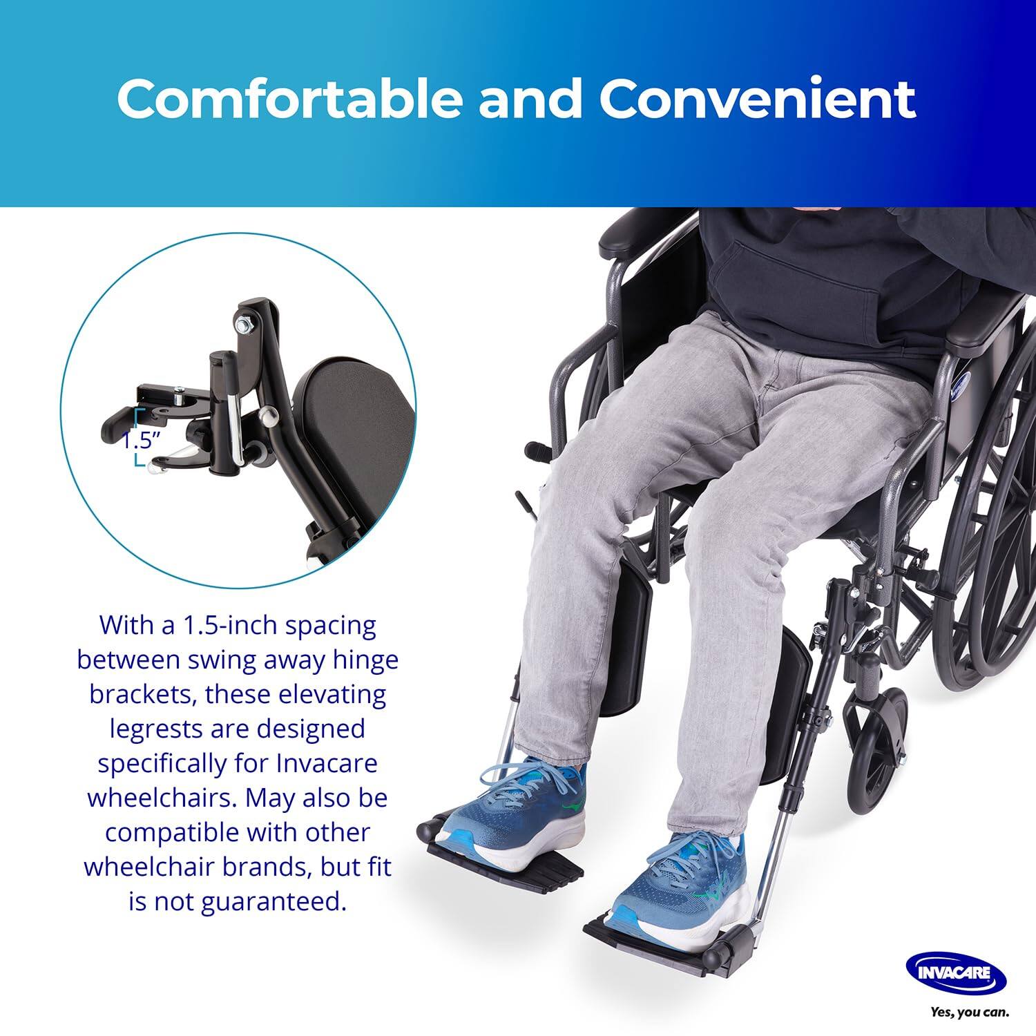 Comfortable and Convenient

With a 1.5-inch spacing between swing away hinge brackets, these elevating legrests are designed specifically for Invacare wheelchairs. May also be compatible with other wheelchair brands, but fit is not guaranteed.

INVACARE
Yes, you can.