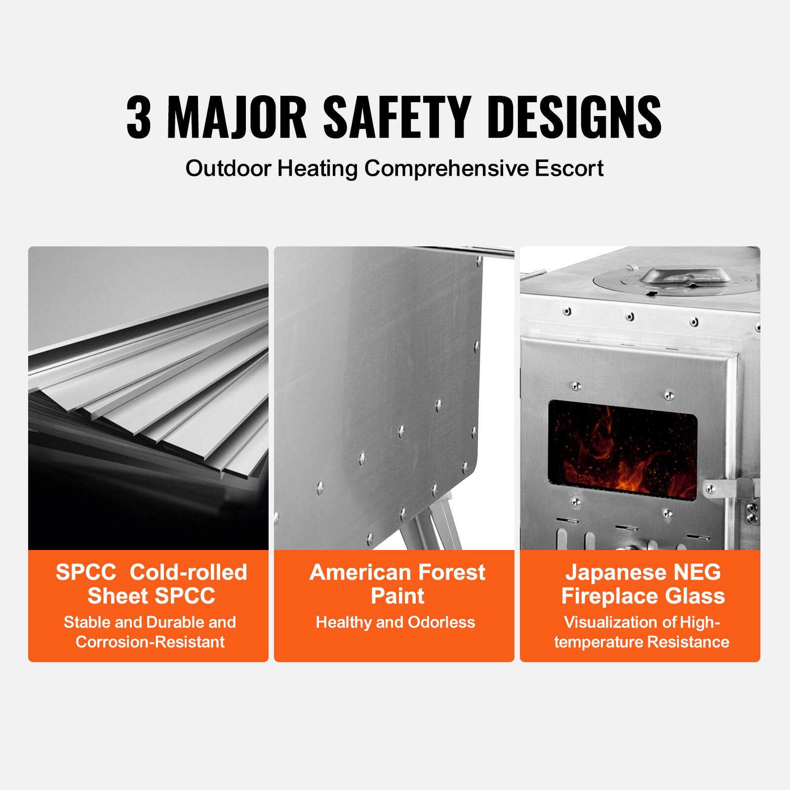 3 MAJOR SAFETY DESIGNS  
Outdoor Heating Comprehensive Escort  

SPCC Cold-rolled Sheet SPCC  
Stable and Durable and Corrosion-Resistant  

American Forest Paint  
Healthy and Odorless  

Japanese NEG Fireplace Glass  
Visualization of High-temperature Resistance