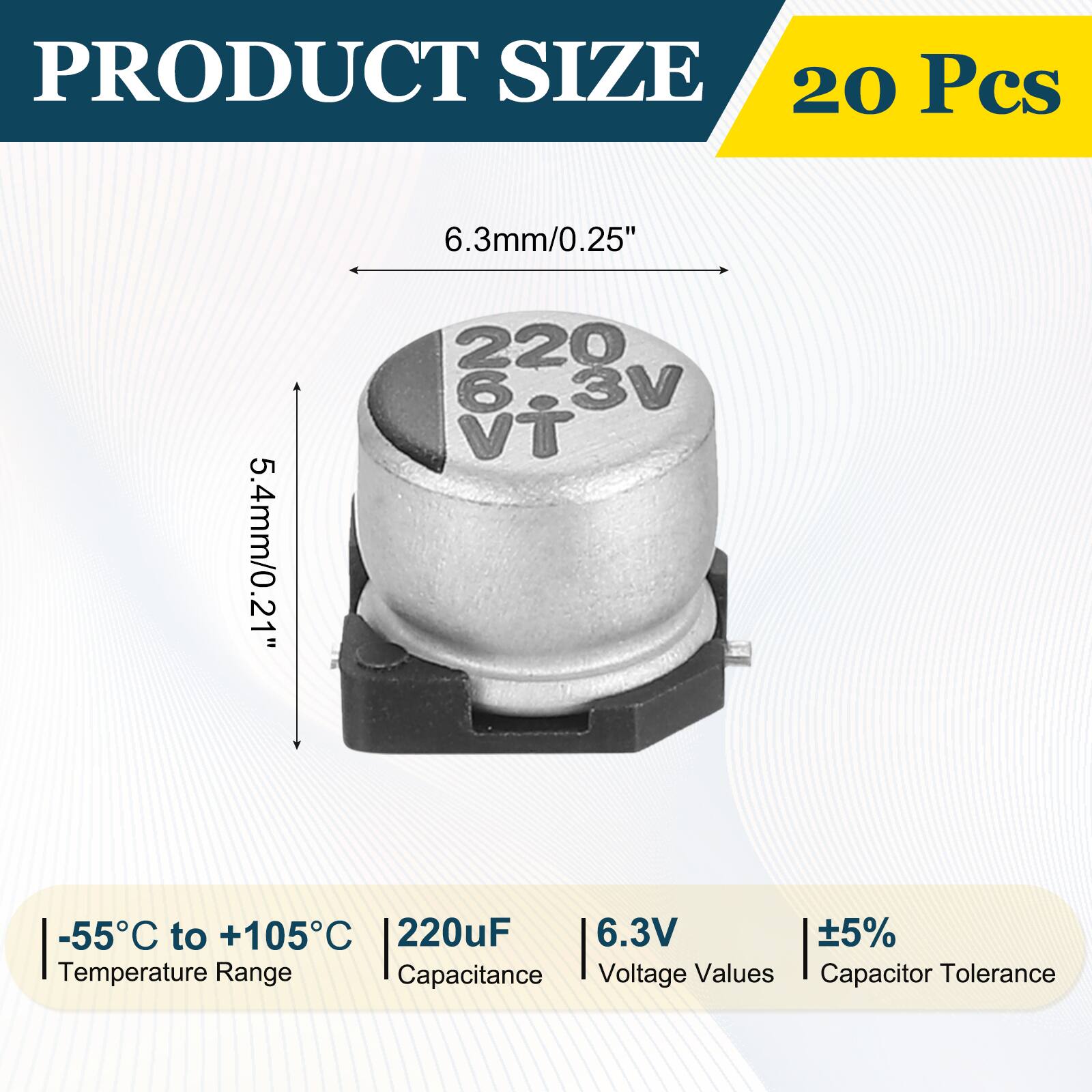 PRODUCT SIZE  
20 Pcs  
6.3mm/0.25"  
5.4mm/0.21"  
-55°C to +105°C  
220uF  
6.3V  
±5%  
Temperature Range  
Capacitance  
Voltage Values  
Capacitor Tolerance