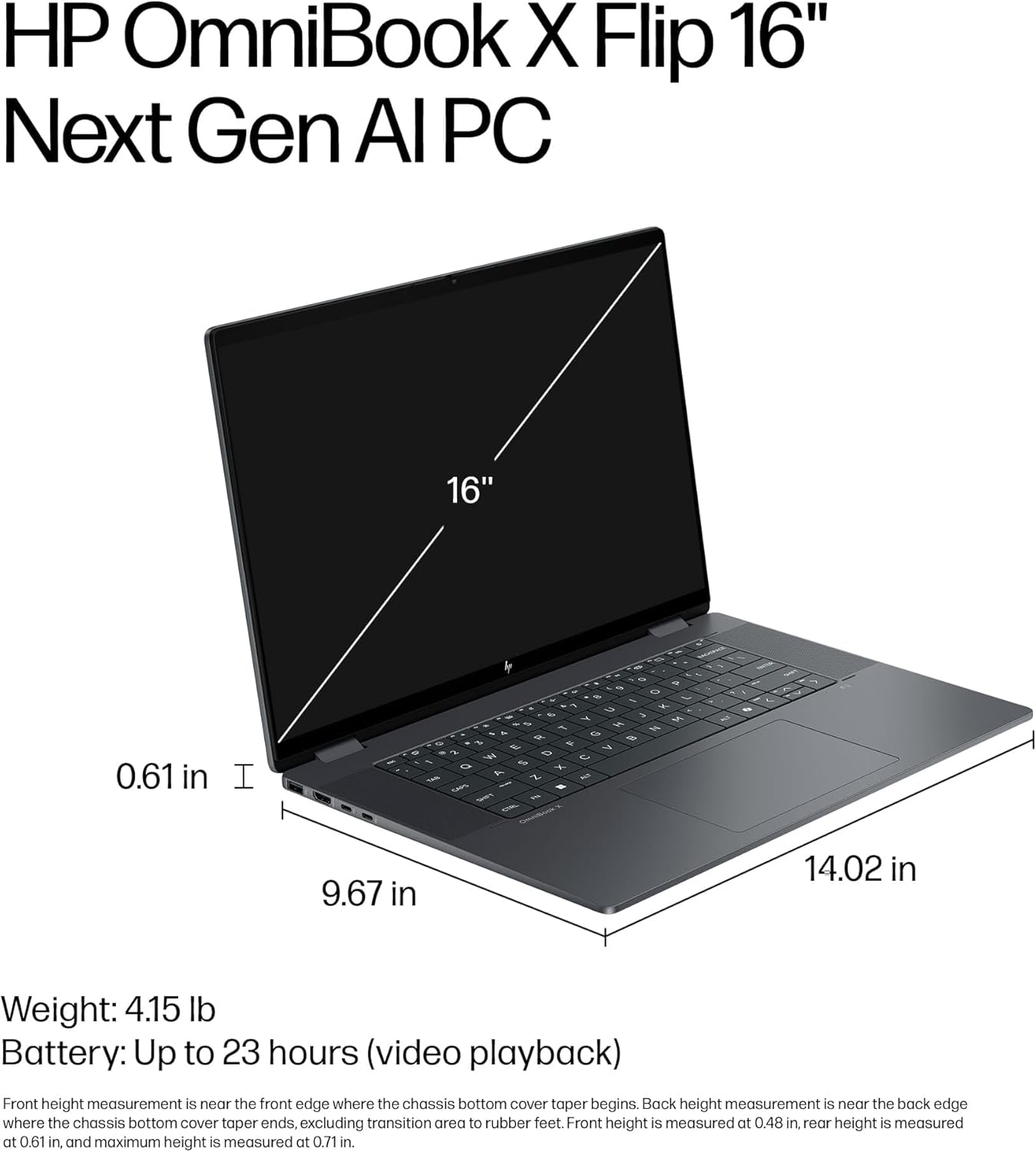 HP OmniBook X Flip 16" Next Gen AI PC

Weight: 4.15 lb  
Battery: Up to 23 hours (video playback)

Front height measurement is near the front edge where the chassis bottom cover taper begins. Back height measurement is near the back edge where the chassis bottom cover taper ends, excluding transition area to rubber feet. Front height is measured at 0.48 in, rear height is measured at 0.61 in, and maximum height is measured at 0.71 in.