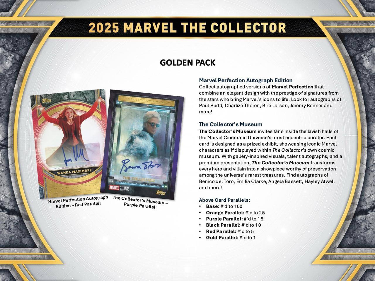 2025 MARVEL THE COLLECTOR GOLDEN PACK

Marvel Perfection Autograph Edition
Collect autographed versions of Marvel Perfection that combine an elegant design with the prestige of signatures from the stars who bring Marvel's icons to life. Look for autographs of Paul Rudd, Charlize Theron, Brie Larson, Jeremy Renner and more!

The Collector's Museum
The Collector's Museum invites fans inside the lavish halls of the Marvel Cinematic Universe's most eccentric curator. Each card is designed as a prized exhibit, showcasing iconic Marvel characters as if displayed within The Collector's own cosmic museum. With gallery-inspired visuals, talent autographs, and a premium presentation, The Collector's Museum transforms every hero and villain into a showpiece worthy of preservation among the universe's rarest treasures. Find autographs of Benicio del Toro, Emilia Clarke, Angela Bassett, Hayley Atwell and more!

Above Card Parallels:
- Base: #d to 100
- Orange Parallel: #d to 25
- Purple Parallel: #d to 15
- Black Parallel: #d to 10
- Red Parallel: #d to 5
- Gold Parallel: #d to 1