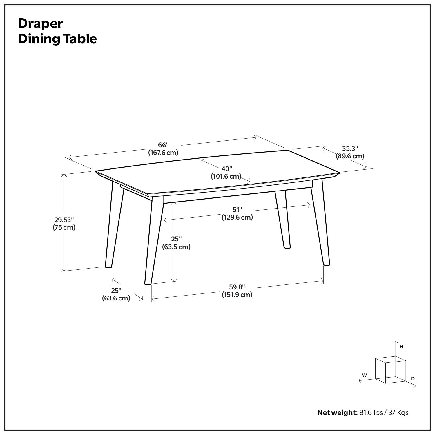 Draper Dining Table

- Length: 66" (167.6 cm)
- Width: 40" (101.6 cm)
- Depth: 35.3" (89.6 cm)
- Height: 59.8" (151.9 cm)
- Leg Width: 25" (63.5 cm)
- Leg Depth: 25" (63.6 cm)
- Leg Height: 51" (129.6 cm)
- Net weight: 81.6 lbs / 37 Kgs