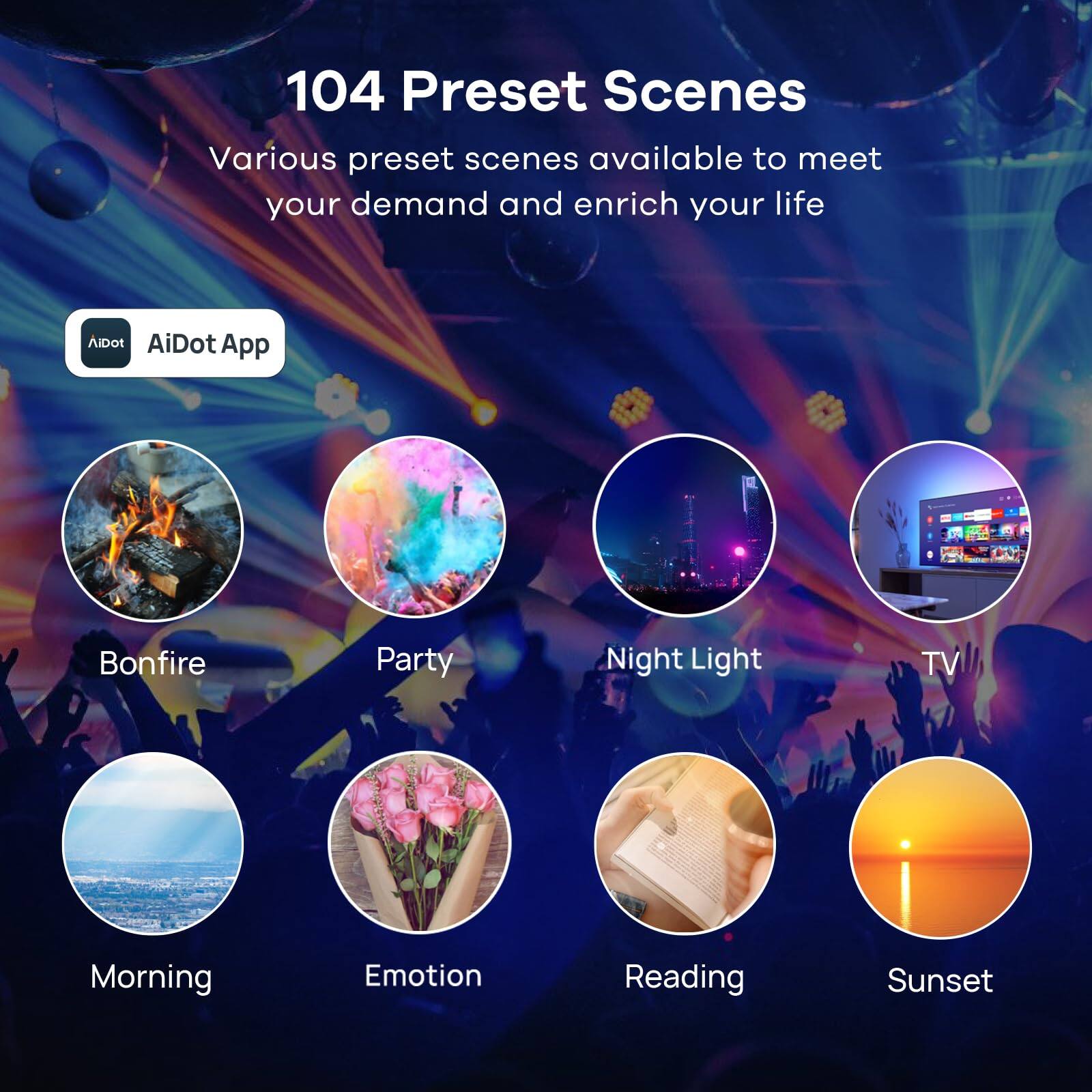 104 Preset Scenes

Various preset scenes available to meet your demand and enrich your life

AiDot App

- Bonfire
- Party
- Night Light
- TV
- Morning
- Emotion
- Reading
- Sunset