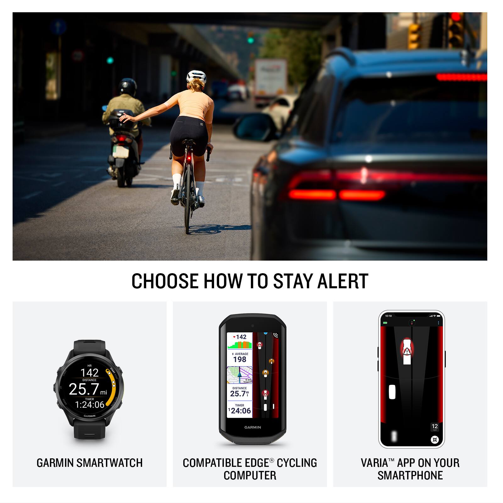 CHOOSE HOW TO STAY ALERT

142 - 142 6 INSLANCA 25.7 mi Fc. 1:24:06 BRA 198 25.7 TWES 24:06

GARMIN SMARTWATCH COMPATIBLE EDGE CYCLING COMPUTER T VARIA APP ON YOUR SMARTPHONE

GARMIN SMARTWATCH
COMPATIBLE EDGE® CYCLING COMPUTER
VARIA™ APP ON YOUR SMARTPHONE