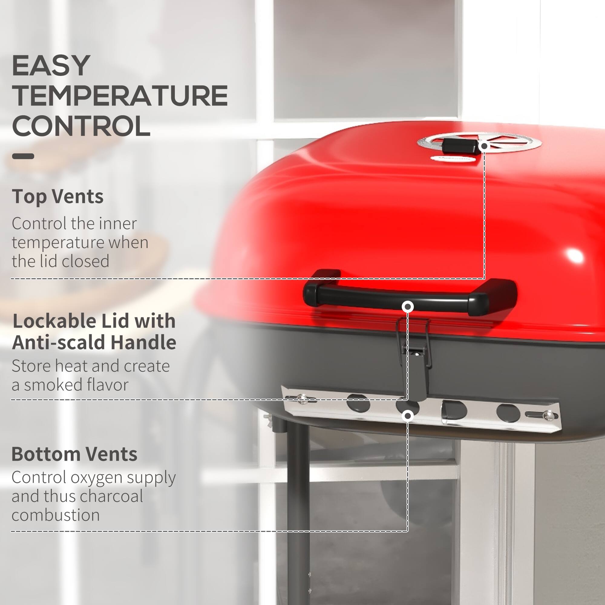 EASY TEMPERATURE CONTROL

- Top Vents  
  Control the inner temperature when the lid is closed

- Lockable Lid with Anti-scald Handle  
  Store heat and create a smoked flavor

- Bottom Vents  
  Control oxygen supply and thus charcoal combustion