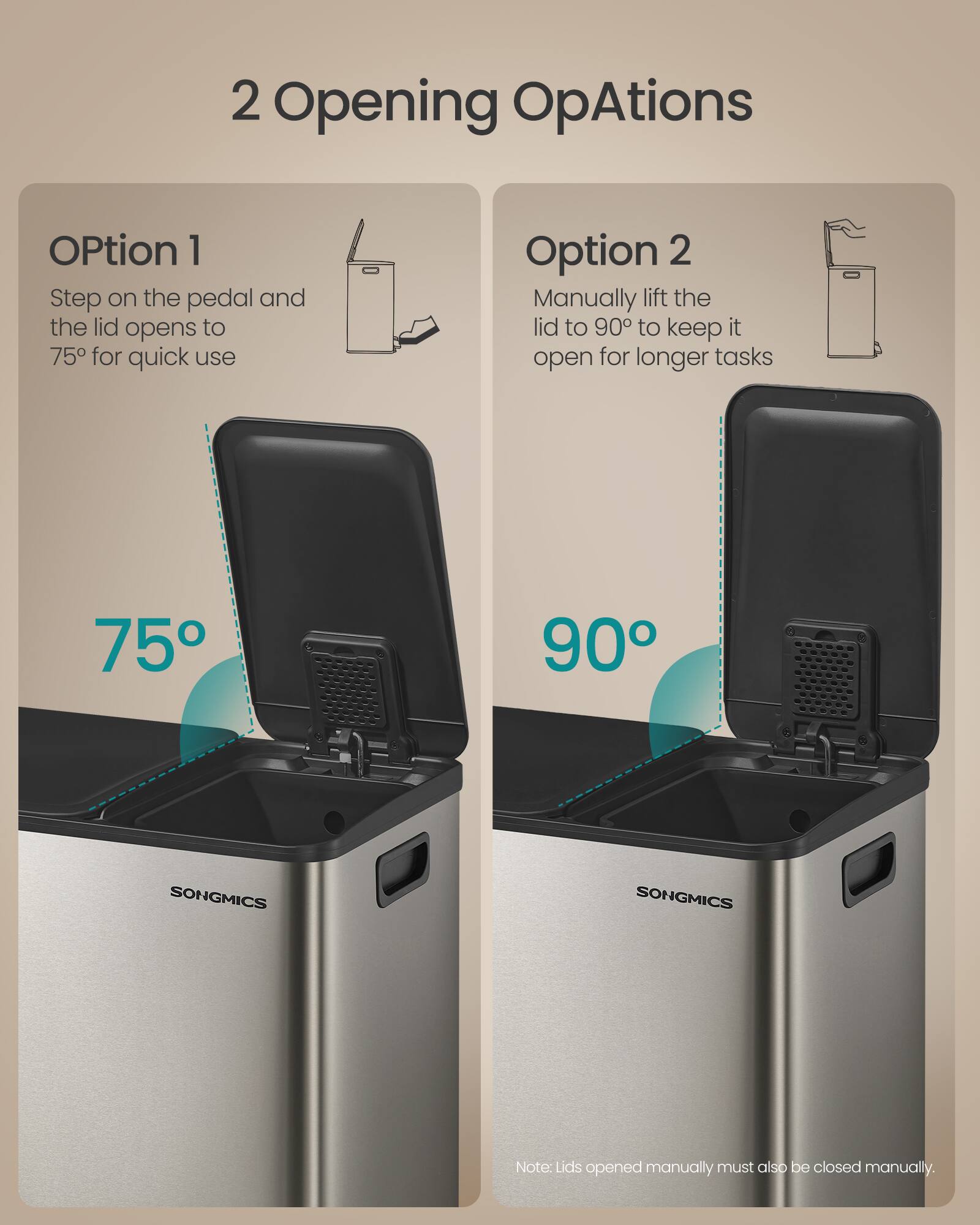 2 Opening OpAtions

Option 1
Step on the pedal and the lid opens to 75° for quick use

Option 2
Manually lift the lid to 90° to keep it open for longer tasks

75° 90°

SONGMICS

Note: Lids opened manually must also be closed manually.