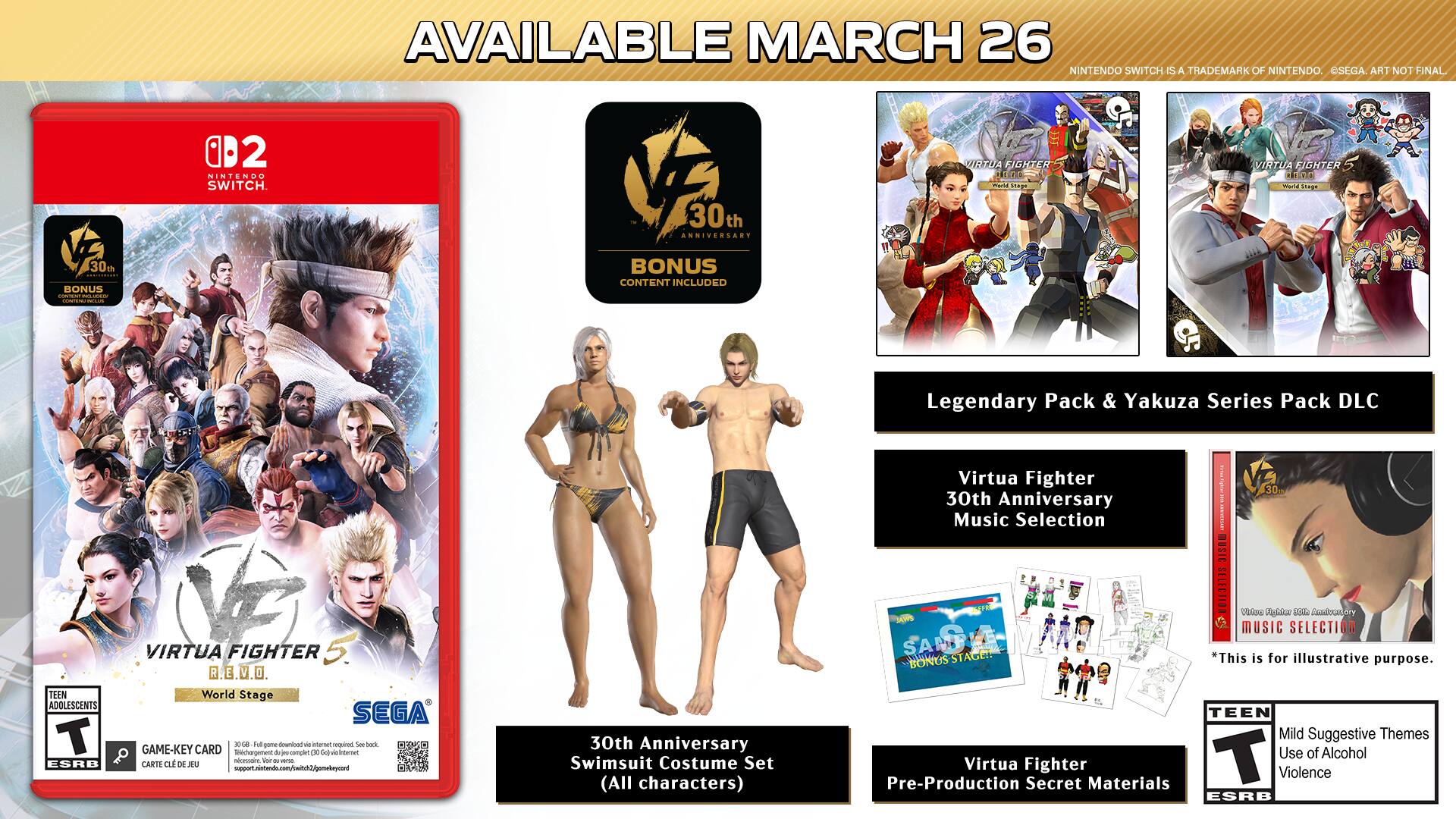 AVAILABLE MARCH 26  
NINTENDO SWITCH IS A TRADEMARK OF NINTENDO. SEGA ART NOT FINAL  

VIRTUA FIGHTER 5  
World Stage  

30th ANNIVERSARY BONUS CONTENT INCLUDED  
- Legendary Pack & Yakuza Series Pack DLC  
- 30th Anniversary Swimsuit Costume Set (All characters)  
- 30th Anniversary Music Selection  

GAME-KEY CARD  
- CARTE DE JEU  

TEEN  
Mild Suggestive Themes  
Use of Alcohol  
Violence  

ESRB  

*This BONUS is for illustrative purpose.