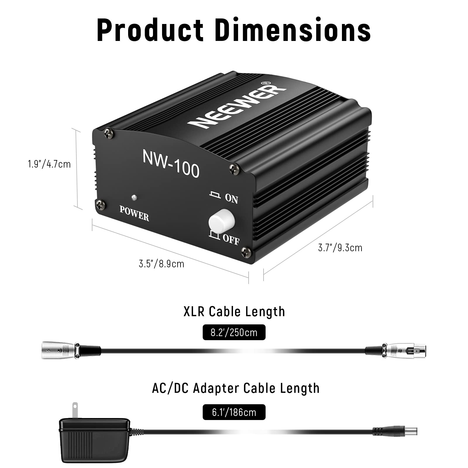 Product Dimensions  
NEEWER NW-100  
ON POWER OFF  
1.9"/4.7cm  
3.5"/8.9cm  
3.7"/9.3cm  

XLR Cable Length  
8.2'/250cm  

AC/DC Adapter Cable Length  
6.1'/186cm