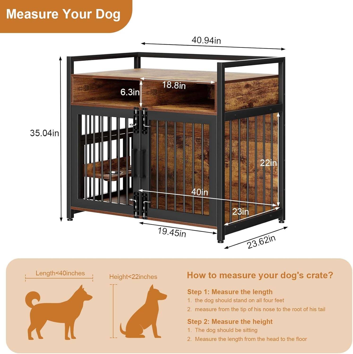 Measure Your Dog

40.94in  
6.3in  
18.8in  
35.04in  
22in  
40in  
23in  
19.45in  
23.62in  

Length<40inches  
Height<22inches  

How to measure your dog's crate?  

Step 1: Measure the length  
1. The dog should stand on all four feet  
2. Measure from the tip of his nose to the root of his tail  

Step 2: Measure the height  
1. The dog should be sitting  
2. Measure the length from the head to the floor