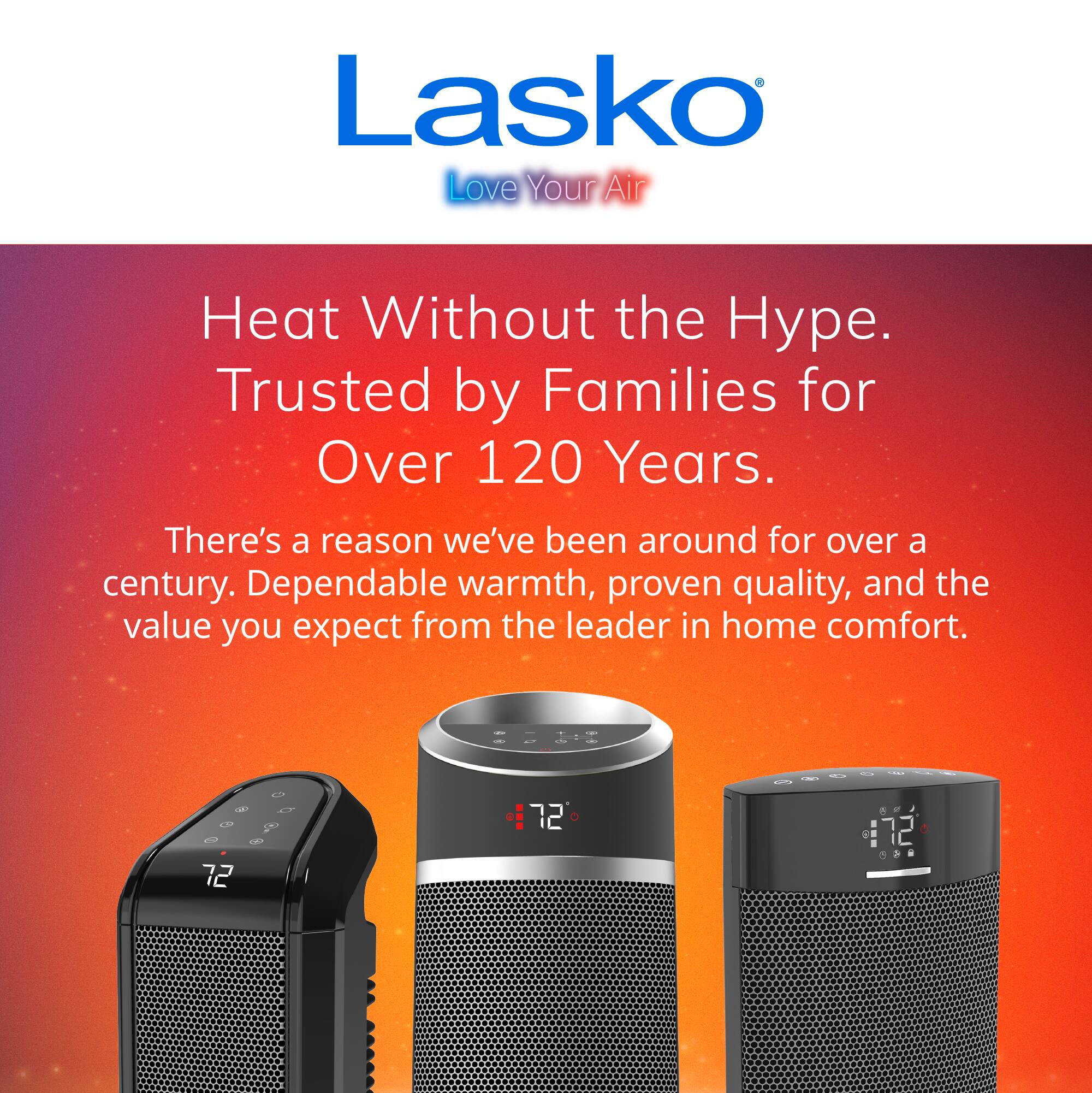 Lasko Love Your Air  
Heat Without the Hype. Trusted by Families for Over 120 Years.  
There's a reason we've been around for over a century. Dependable warmth, proven quality, and the value you expect from the leader in home comfort.