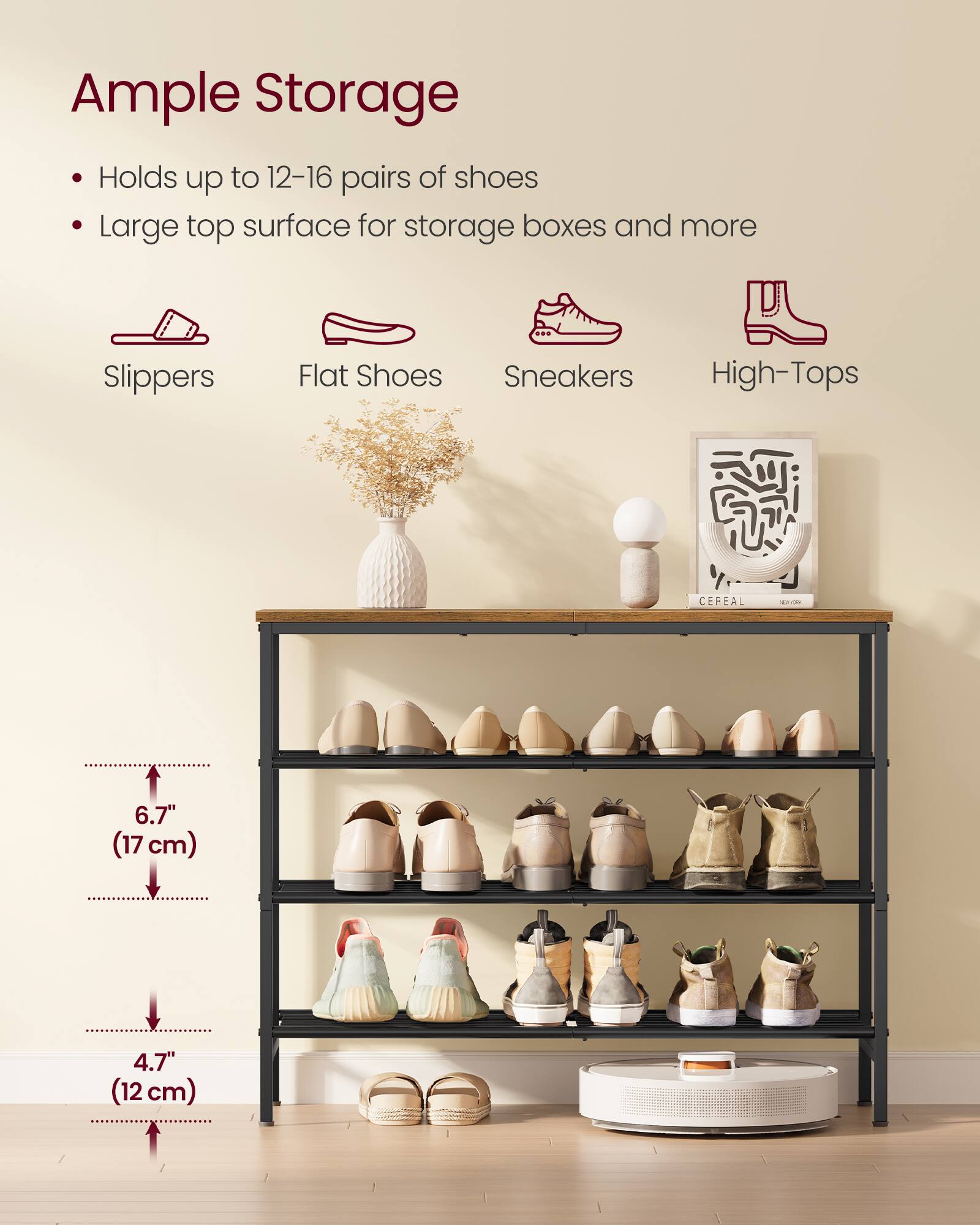 Ample Storage  
- Holds up to 12-16 pairs of shoes  
- Large top surface for storage boxes and more  

Slippers  
Flat Shoes  
Sneakers  
High-Tops  

6.7" (17 cm)  
4.7" (12 cm)