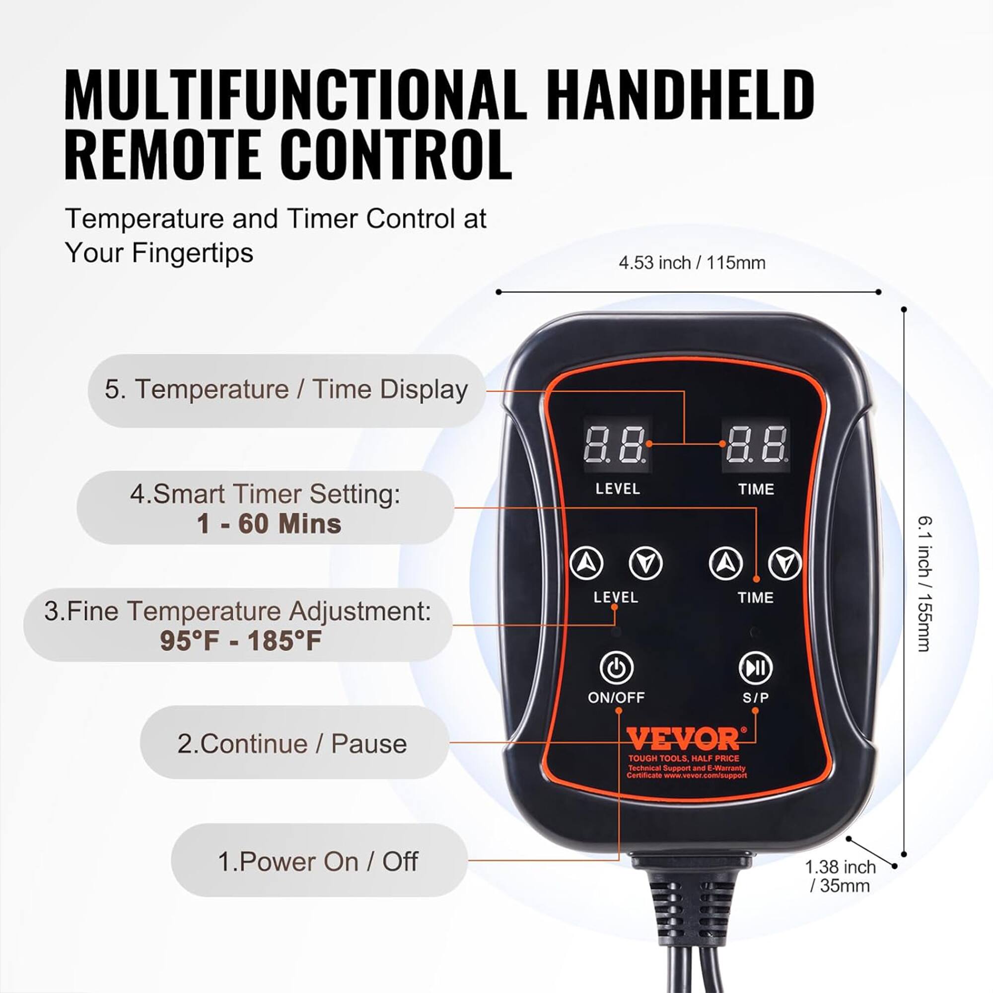MULTIFUNCTIONAL HANDHELD REMOTE CONTROL

Temperature and Timer Control at Your Fingertips

1. Power On / Off
2. Continue / Pause
3. Fine Temperature Adjustment: 95°F - 185°F
4. Smart Timer Setting: 1 - 60 Mins
5. Temperature / Time Display

- 4.53 inch / 115mm
- 6.1 inch / 155mm
- 1.38 inch / 35mm

VEVOR
TOUCH TOOLS, HALF PRICE
Technical Support and E-Warranty
Certificate: www.vevor.com/support