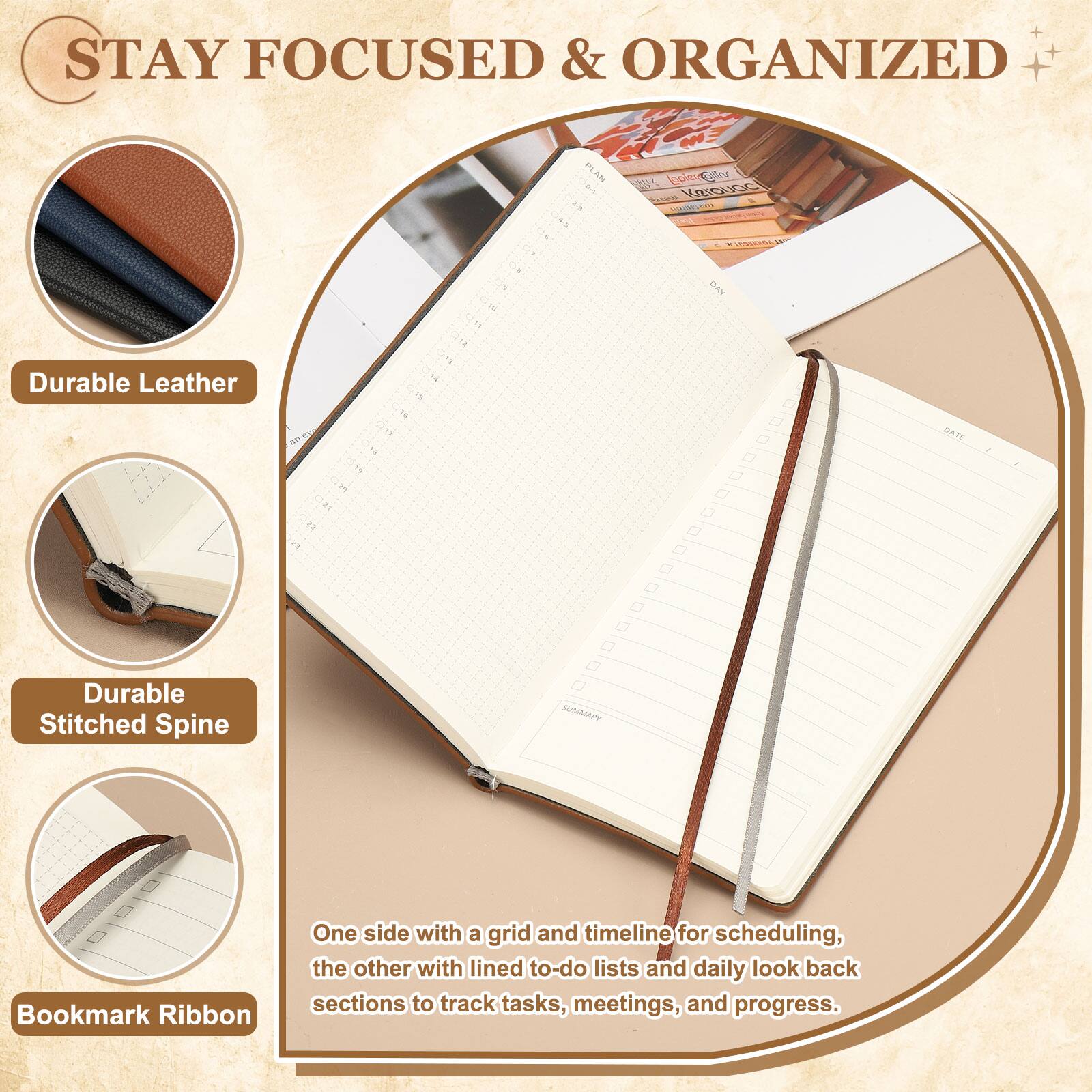 STAY FOCUSED & ORGANIZED

- Durable Leather
- Durable Stitched Spine
- Bookmark Ribbon

One side with a grid and timeline for scheduling, the other with lined to-do lists and daily look back sections to track tasks, meetings, and progress.