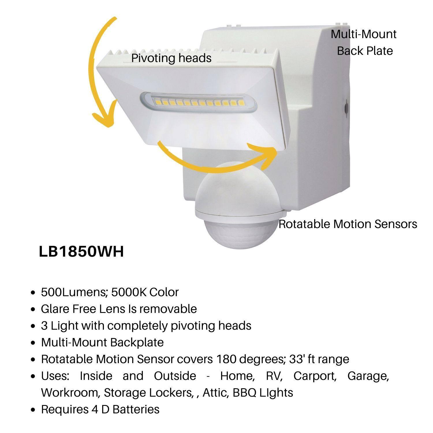 LB1850WH

- 500Lumens; 5000K Color
- Glare Free Lens Is removable
- 3 Light with completely pivoting heads
- Multi-Mount Backplate
- Rotatable Motion Sensor covers 180 degrees; 33' ft range
- Uses: Inside and Outside - Home, RV, Carport, Garage, Workroom, Storage Lockers, Attic, BBQ Lights
- Requires 4 D Batteries