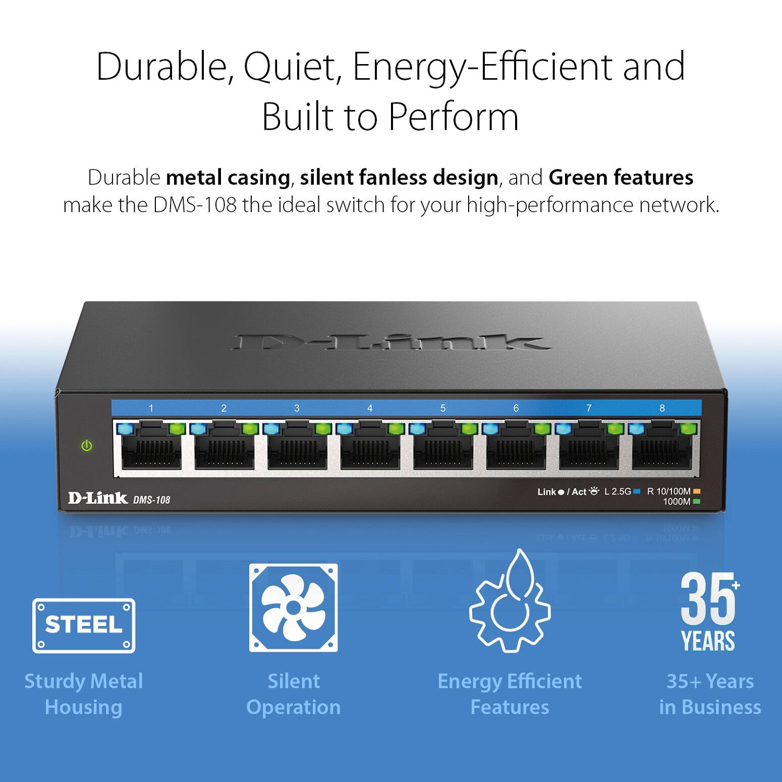 Durable, Quiet, Energy-Efficient and Built to Perform

Durable metal casing, silent fanless design, and Green features make the DMS-108 the ideal switch for your high-performance network.

- Sturdy Metal Housing
- Silent Operation
- Energy Efficient Features
- 35+ Years in Business