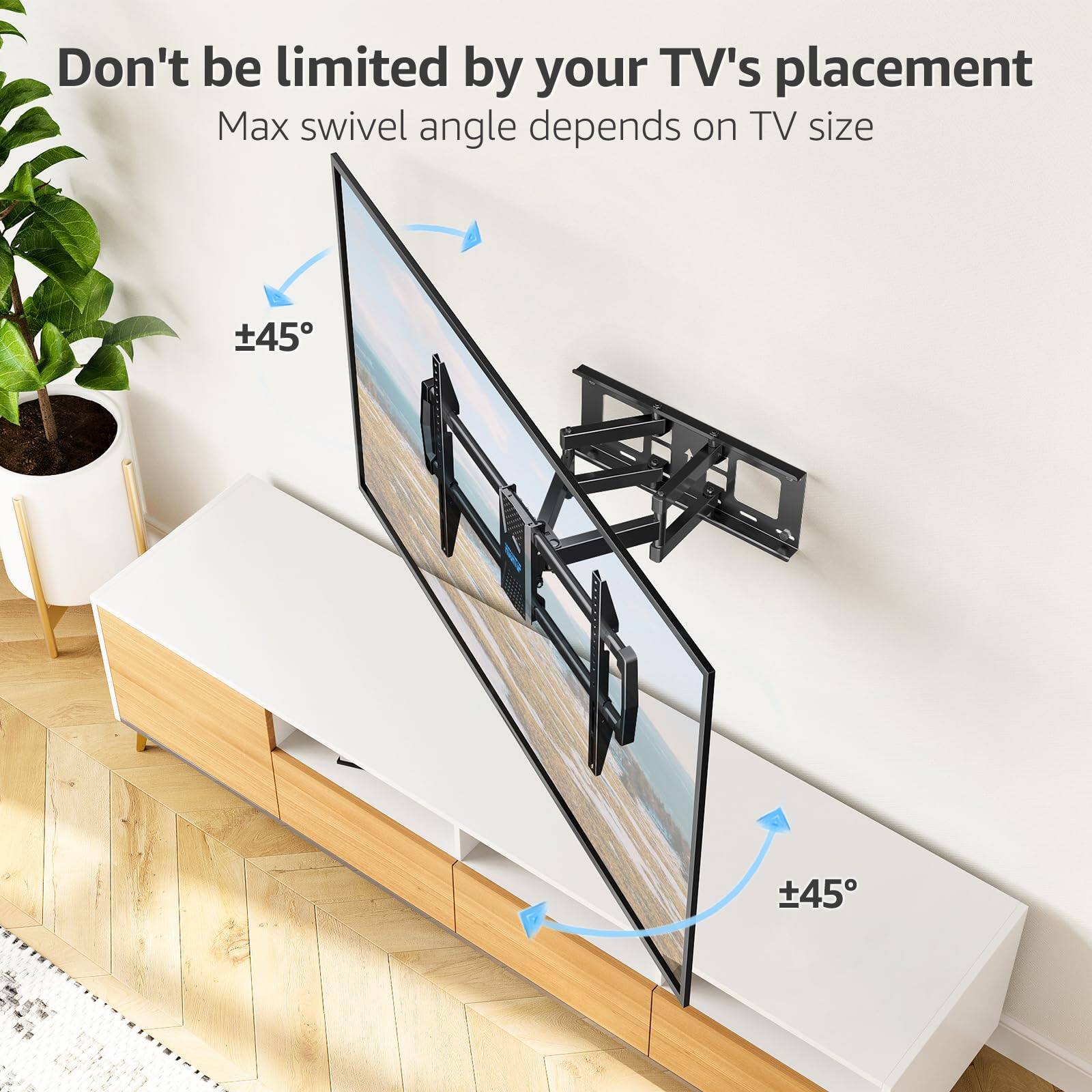Don't be limited by your TV's placement  
Max swivel angle depends on TV size  
±45°  
±45°