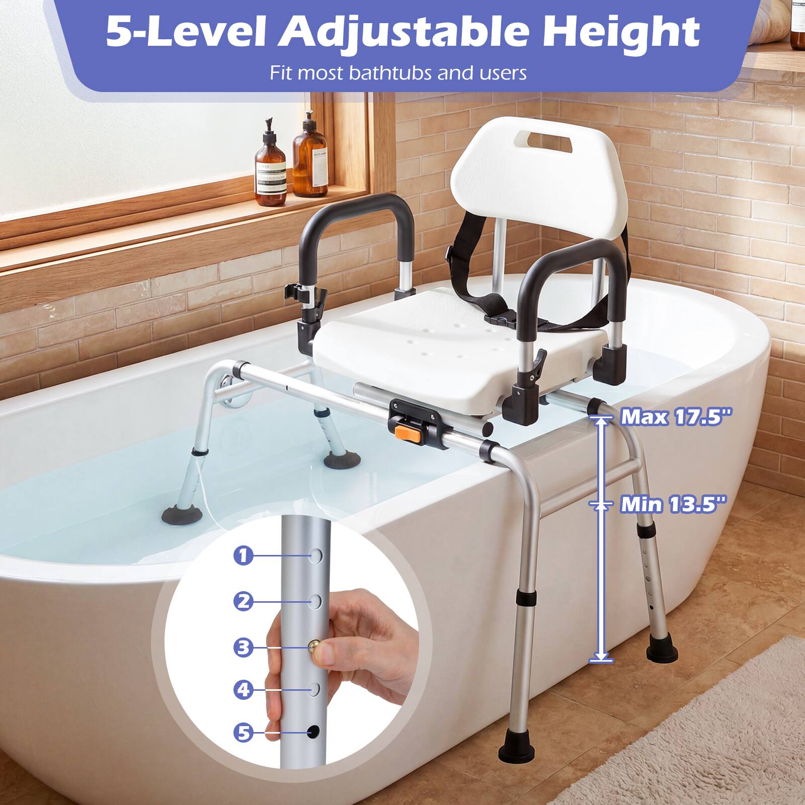 5-Level Adjustable Height  
Fit most bathtubs and users  
Max 17.5"  
Min 13.5"  
1 2 3 4 5