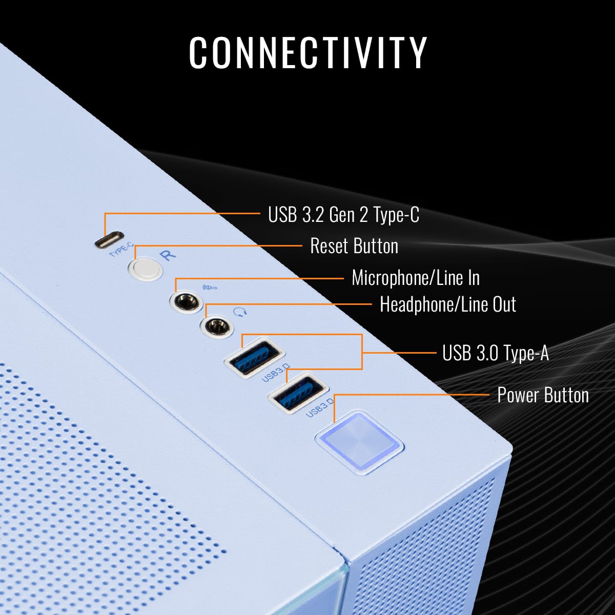 CONNECTIVITY:
* Type-C USB 3.2 Gen 2
* Reset Button
* Microphone/Line In
* Headphone/Line Out
* USB3.0 Type-A
* USB3.0
* Power Button