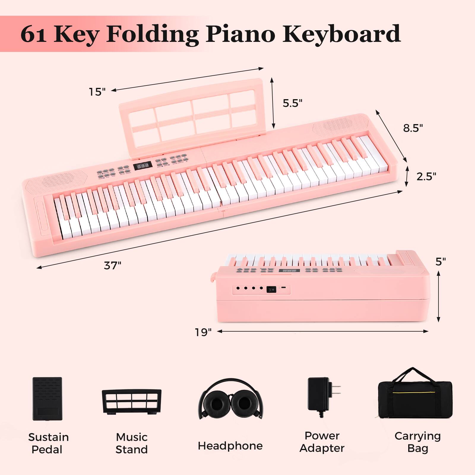 61 Key Folding Piano Keyboard

- 15"
- 5.5"
- 8.5"
- 2.5"
- 37"
- 5"
- 19"

Sustain Pedal
Music Stand
Headphone
Power Adapter
Carrying Bag