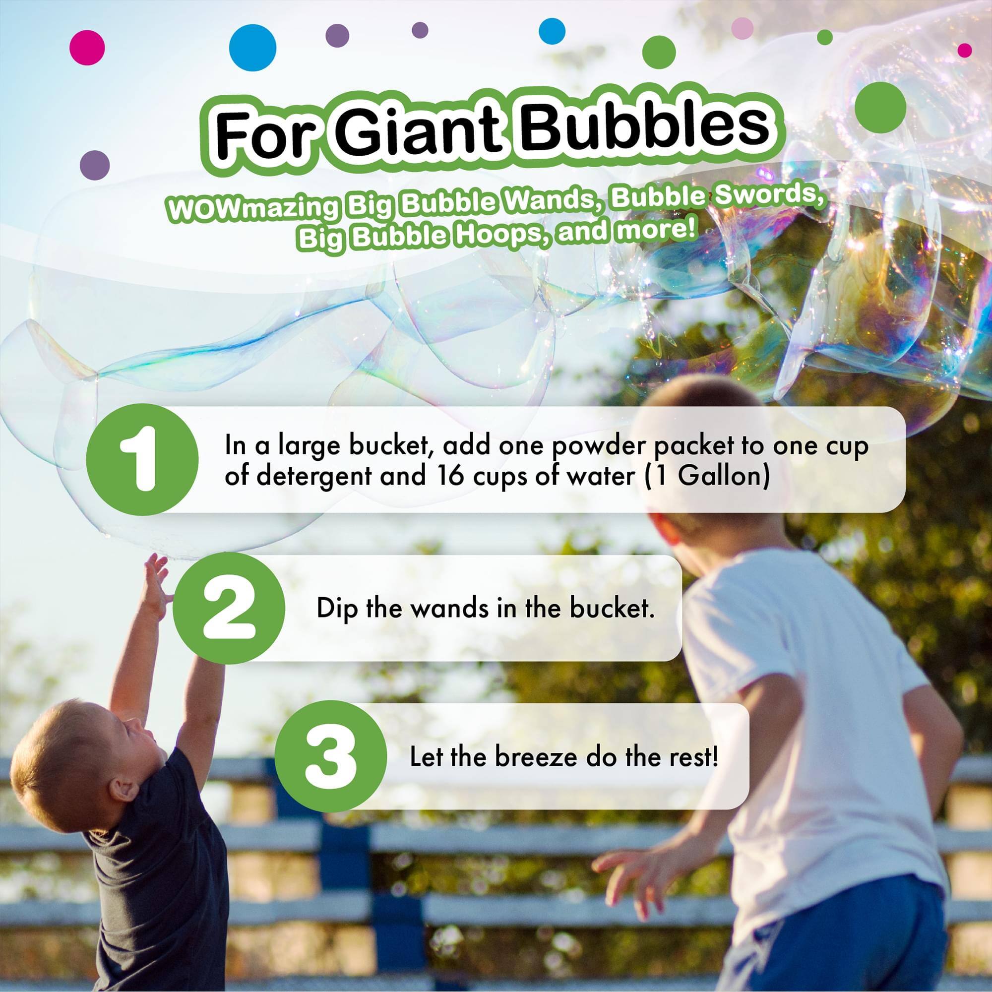 For Giant Bubbles

WOWmazing Big Bubble Wands, Bubble Swords, Big Bubble Hoops, and more!

1. In a large bucket, add one powder packet to one cup of detergent and 16 cups of water (1 Gallon)
2. Dip the wands in the bucket.
3. Let the breeze do the rest!