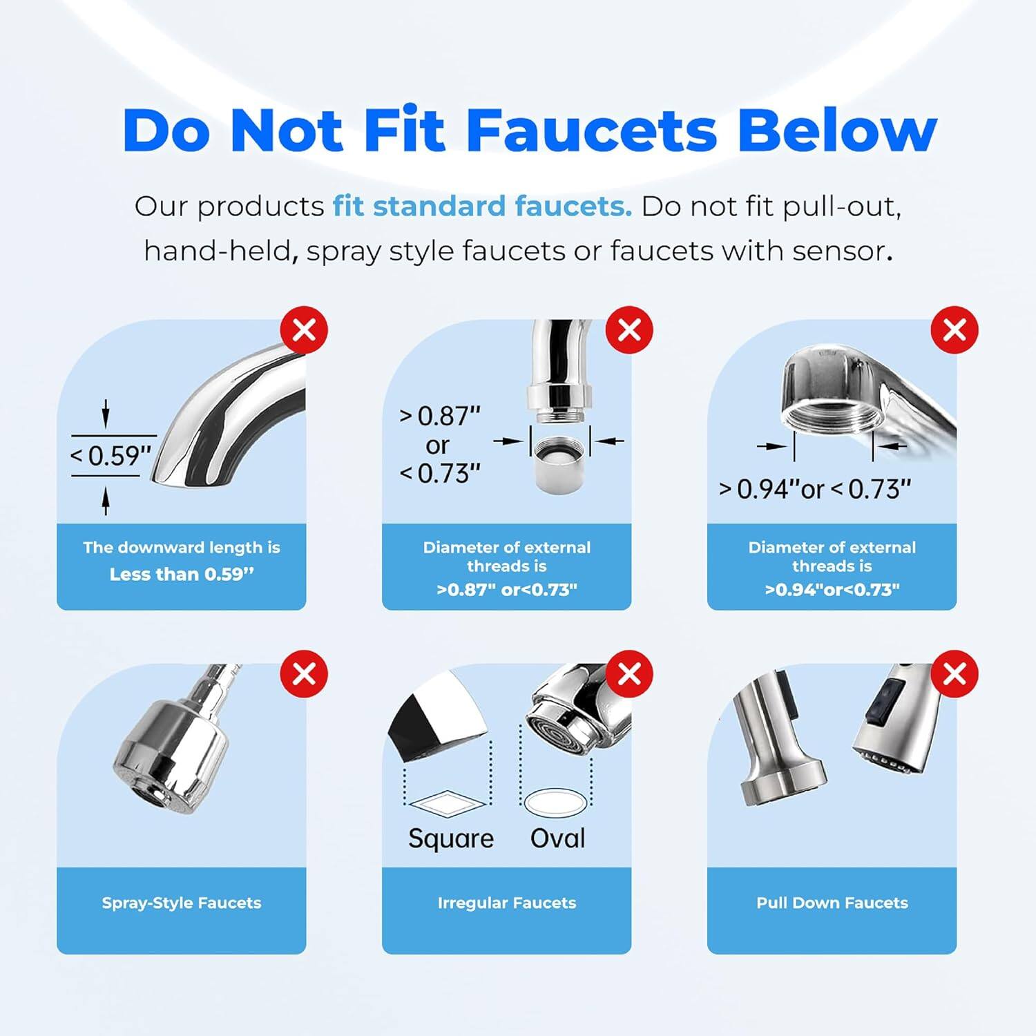 Do Not Fit Faucets Below

Our products fit standard faucets. Do not fit pull-out, hand-held, spray style faucets or faucets with sensor.

- The downward length is Less than 0.59"
- Diameter of external threads is >0.87" or <0.73"
- Diameter of external threads is >0.94" or <0.73"
- Spray-Style Faucets
- Square Oval
- Pull Down Faucets
- Irregular Faucets