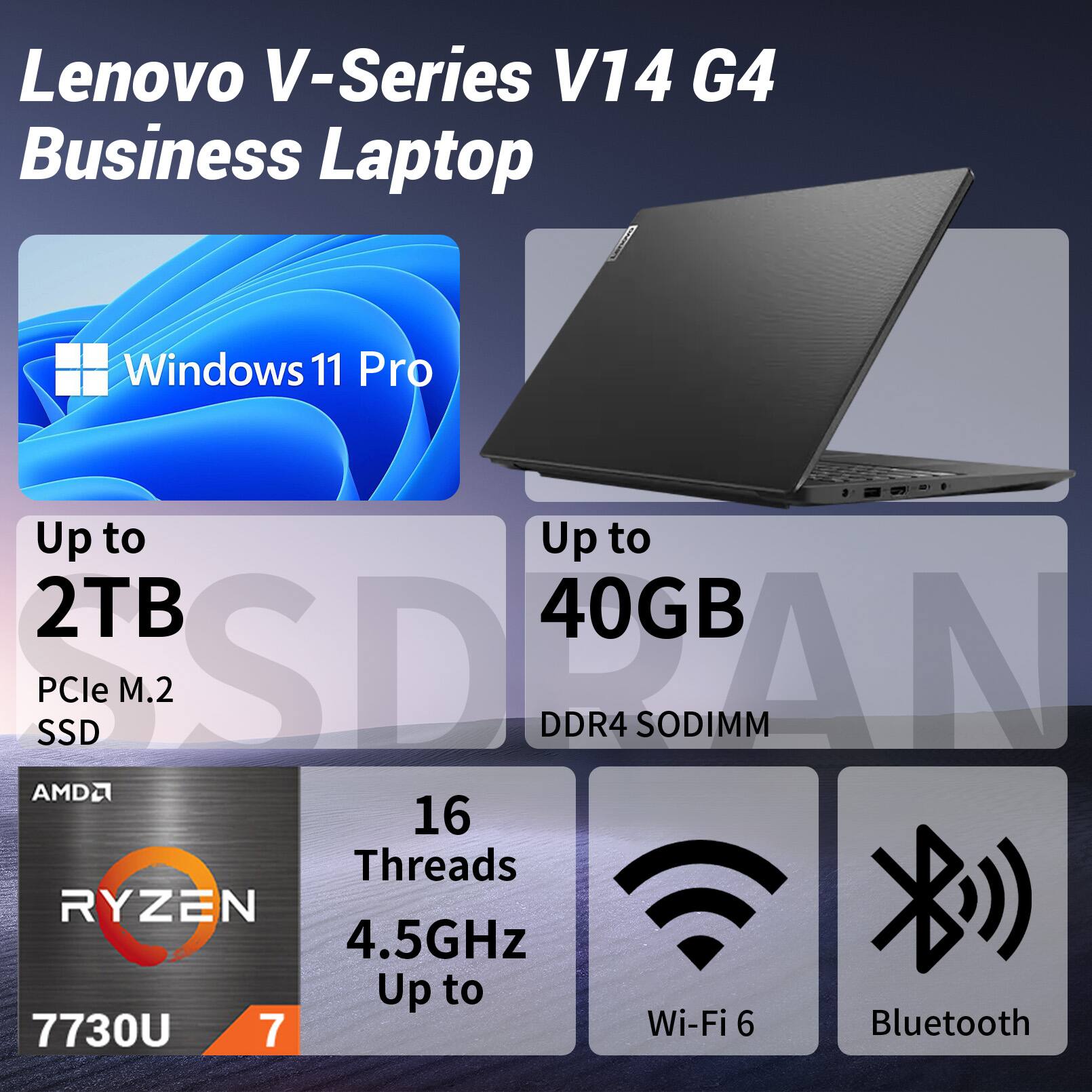 Lenovo V-Series V14 G4 Business Laptop  
Windows 11 Pro  
Up to 2TB PCIe M.2 SSD  
Up to 40GB DDR4 SODIMM  
AMD Ryzen 7 7730U  
16 Threads  
4.5GHz  
Wi-Fi 6  
Bluetooth