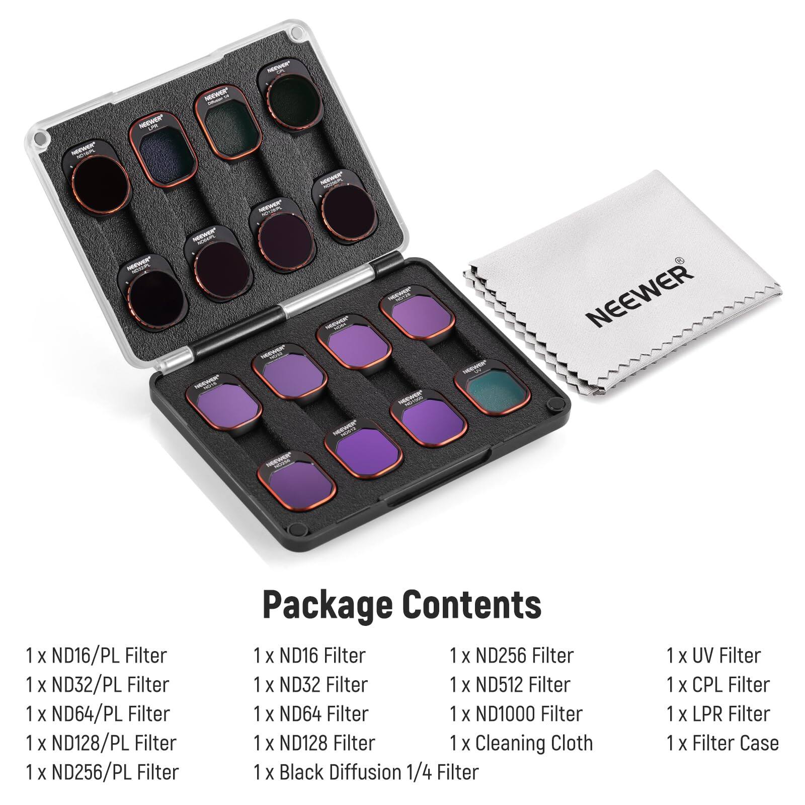 NEEWER - NEEWER - - S MIAm NoWe R - I SEEWER - HEW NEWR H I - - - NEEWER 1 X ND16/PL Filter 1 X ND32/PL Filter 1 X ND64/PL Filter 1 X ND128/PL Filter 1 X ND256/PL Filter Package Contents 1 X ND16 Filter 1 X ND256 Filter 1 X ND32 Filter 1 X ND512 Filter 1 X ND64 Filter 1 X ND1000 Filter 1 X ND128 Filter 1 X Cleaning Cloth 1 X Black Diffusion 1/4 Filter 1 X UV Filter 1 X CPL Filter 1 X LPR Filter 1 X Filter Case