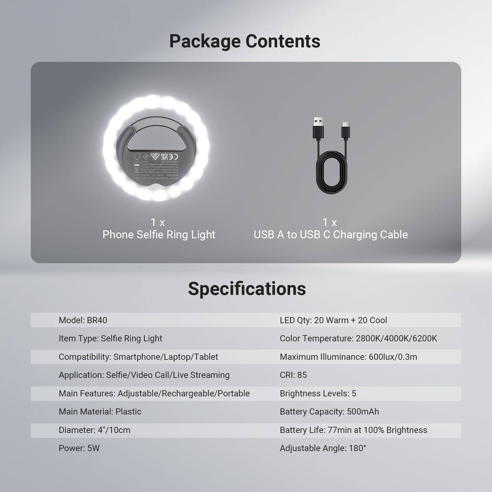 Package Contents  
1 x Phone Selfie Ring Light  
1 x USB A to USB C Charging Cable  

Specifications  
Model: BR40  
Item Type: Selfie Ring Light  
Compatibility: Smartphone/Laptop/Tablet  
Application: Selfie/Video Call/Live Streaming  
Main Features: Adjustable/Rechargeable/Portable  
Main Material: Plastic  
Diameter: 4"/10cm  
Power: 5W  
Adjustable Angle: 180°  

LED Qty: 20 Warm + 20 Cool  
Color Temperature: 2800K/4000K/6200K  
Maximum Illuminance: 600lux/0.3m  
CRI: 85  
Brightness Levels: 5  
Battery Capacity: 500mAh  
Battery Life: 77min at 100% Brightness