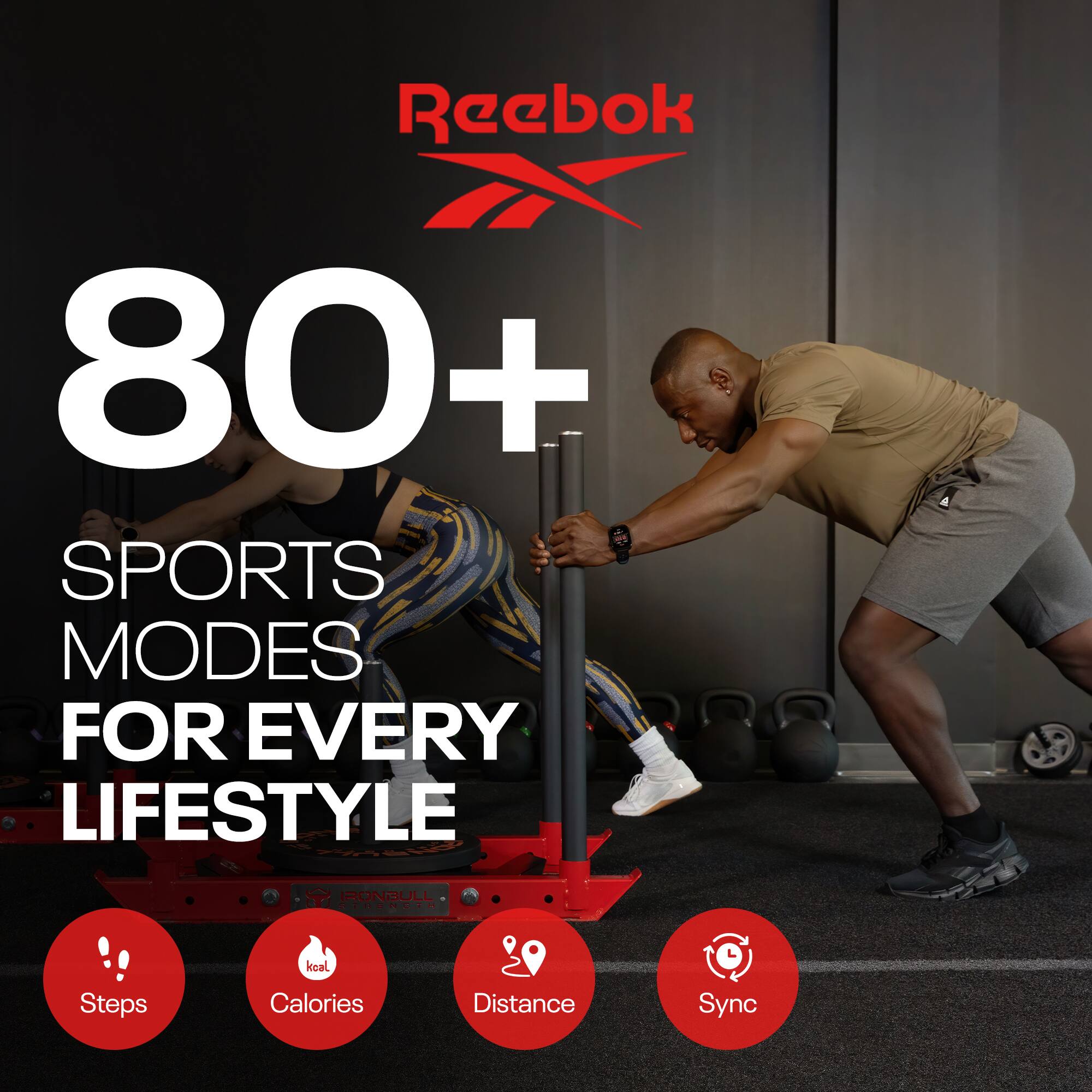 Reebok  
80+ SPORTS MODES FOR EVERY LIFESTYLE  
Steps Calories Distance Sync