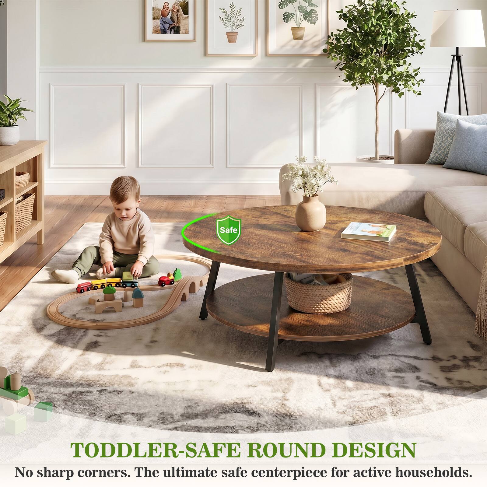 Safe

TODDLER-SAFE ROUND DESIGN
No sharp corners. The ultimate safe centerpiece for active households.