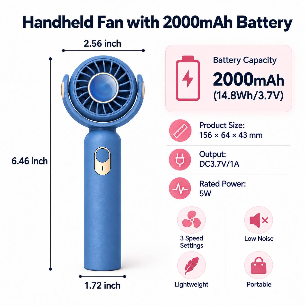 Handheld Fan with 2000mAh Battery

Battery Capacity: 2000mAh (14.8Wh/3.7V)

Product Size: 156 x 64 x 43 mm

Output: DC3.7V/1A

Rated Power: 5W

3 Speed Settings

Low Noise

Lightweight

Portable
