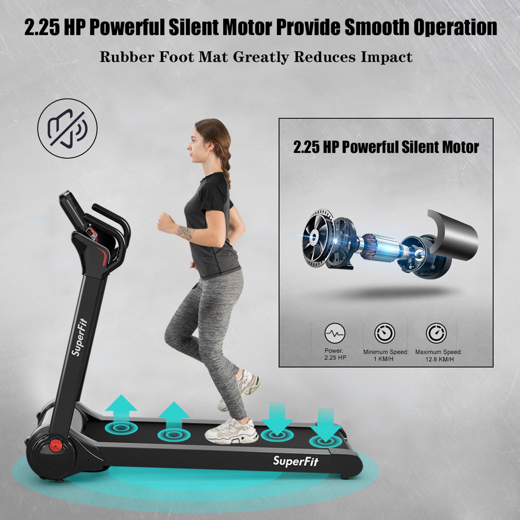 2.25 HP Powerful Silent Motor Provide Smooth Operation  
Rubber Foot Mat Greatly Reduces Impact  

2.25 HP Powerful Silent Motor  
Power: 2.25 HP  
Minimum Speed: 1 KM/H  
Maximum Speed: 12.8 KM/H  

SuperFit