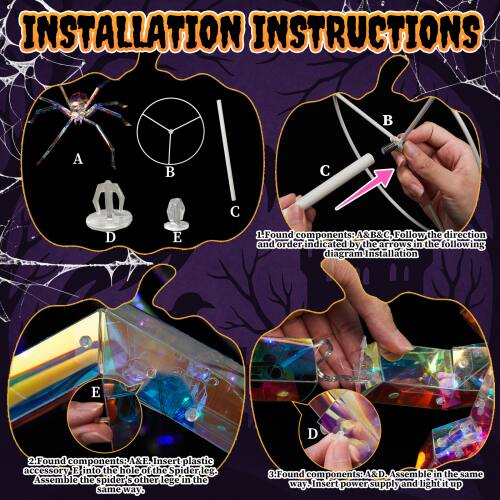 INSTALLATION INSTRUCTIONS

1. Found components: A, B, and C. Follow the direction and order indicated by the arrows in the following diagram for installation.
2. Found components: A and E. Insert plastic accessory E into the hole of the Spider leg. Assemble the spider's other legs in the same way.
3. Found components: A and D. Assemble in the same way. Insert power supply and light it up.