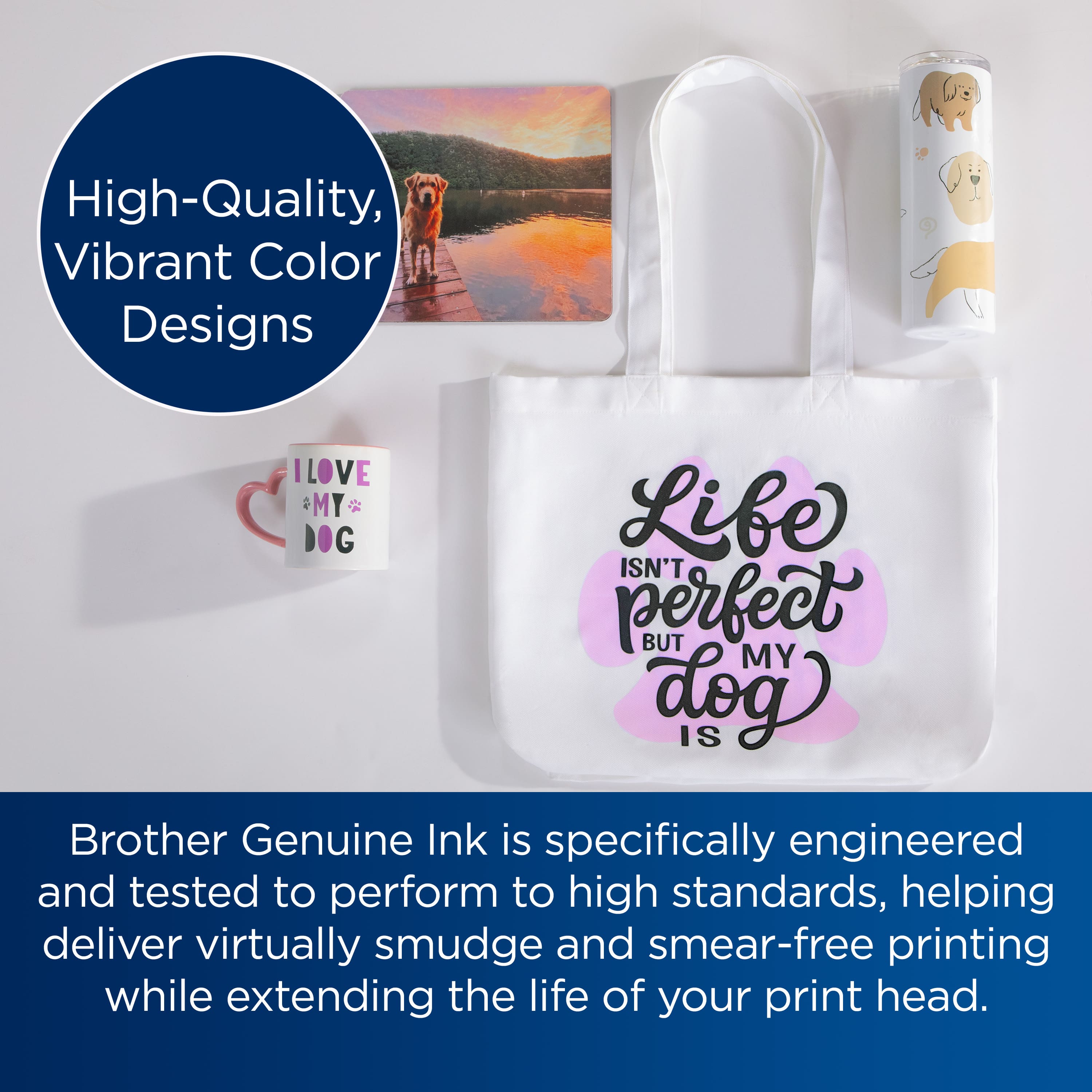 High-Quality, Vibrant Color Designs
I LOVE MY DOG
Live isn't perfect but my dog is
Brother Genuine Ink is specifically engineered and tested to perform to high standards, helping deliver virtually smudge and smear-free printing while extending the life of your print head.