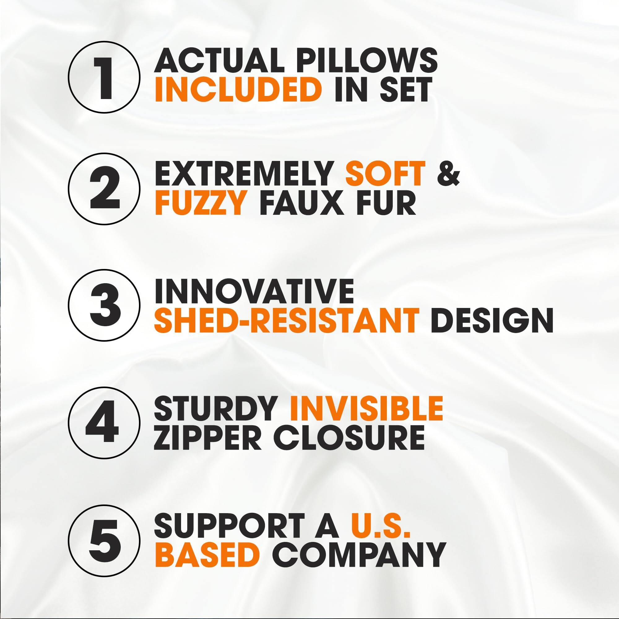 1. ACTUAL PILLOWS INCLUDED IN SET
2. EXTREMELY SOFT & FUZZY FAUX FUR
3. INNOVATIVE SHED-RESISTANT DESIGN
4. STURDY INVISIBLE ZIPPER CLOSURE
5. SUPPORT A U.S. BASED COMPANY