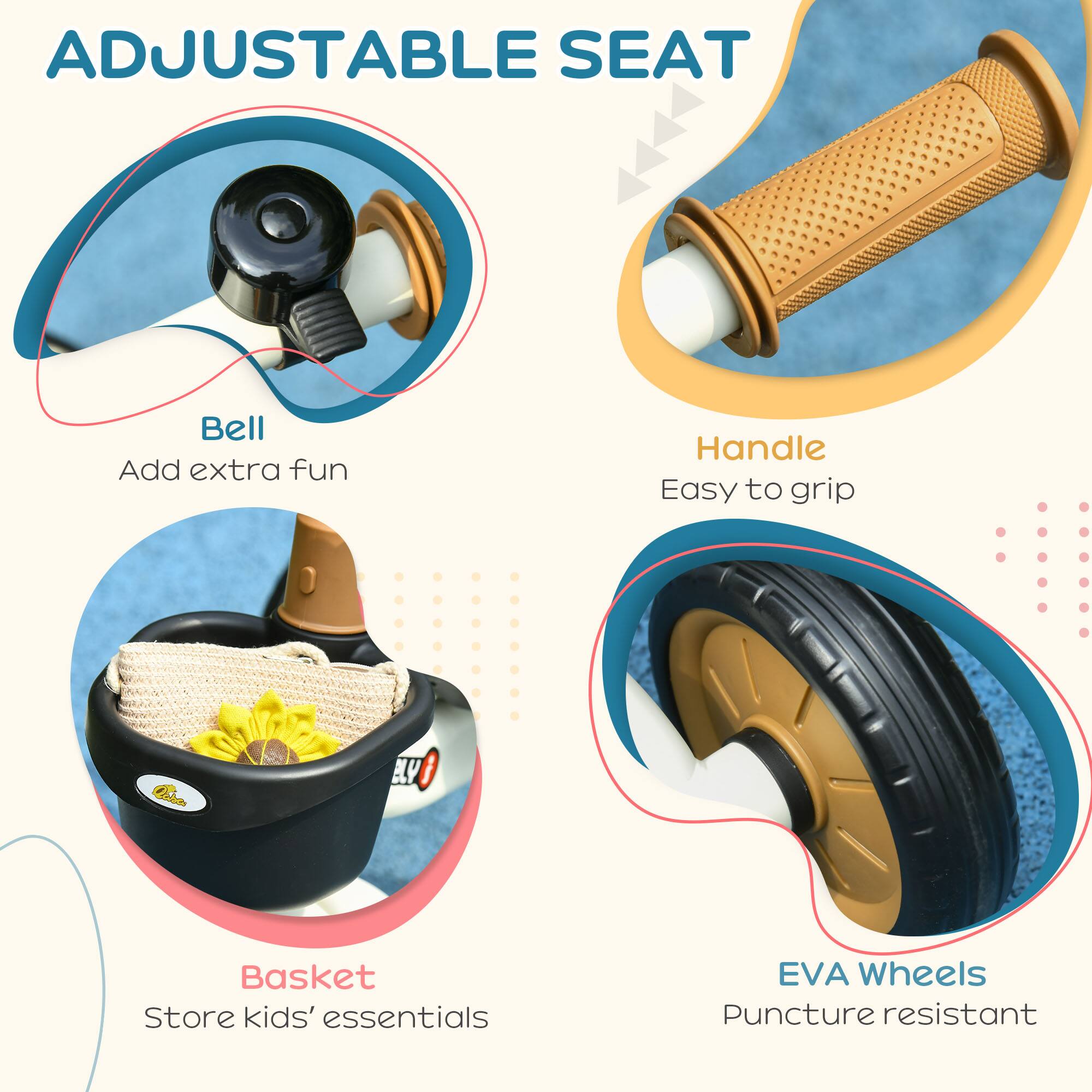ADJUSTABLE SEAT

- Bell
  Add extra fun

- Handle
  Easy to grip

- Basket
  Store kids' essentials

- EVA Wheels
  Puncture resistant