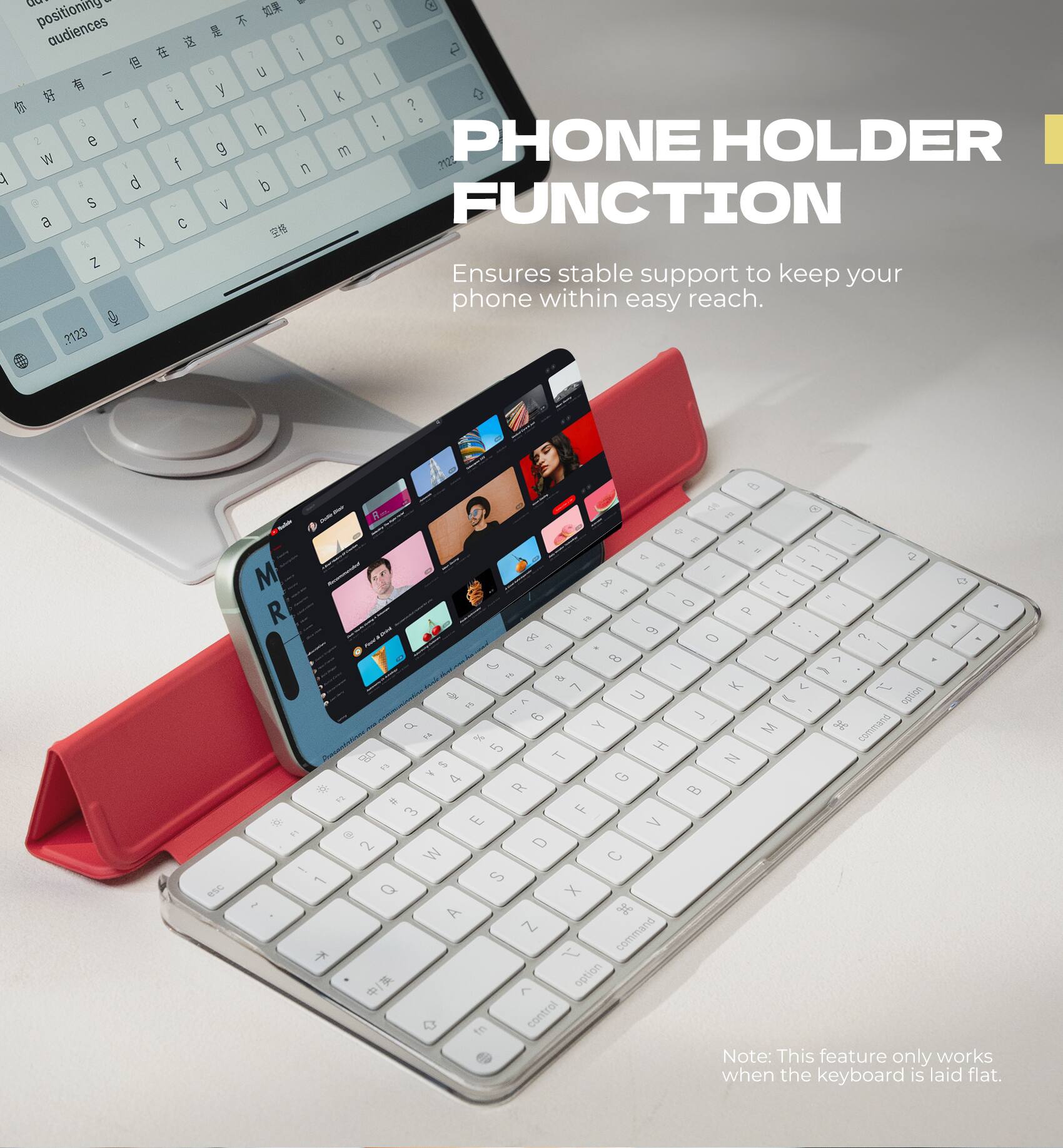 - positioning audiences
- 5 4 t 3 2 e W f A d S a C X Z .?123
- a 8 i 6 y i h g n b V 
- p 0 2 | k 0 ? ! m PHONE HOLDER ?120 FUNCTION Ensures stable support to keep your phone within easy reach.
- esc
- 80 e + E + is - or 2 DEL | - M - 8 1 - + DE - - 0 R DI P = - -- 6 ? bo 0  F7 8 1 ^ D - - F6 & 7 K V  C U loan option F5 ? J 9 of Y M 3 command FA % 5 H 80 T N F3 in > G 4 * R B 24 # 3 F X E V 1.6  2 D W C ! 1 S Q X 1 H A Z command  v /  option B fn control Note: This feature only works when the keyboard is laid flat.