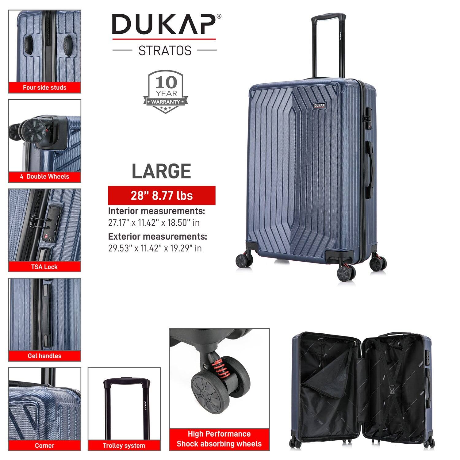 DUKAP STRATOS  
10 YEAR WARRANTY  

LARGE  
28" 8.77 lbs  

Interior measurements:  
27.17" x 11.42" x 18.50" in  

Exterior measurements:  
29.53" x 11.42" x 19.29" in  

- Four side studs  
- 4 Double Wheels  
- TSA Lock  
- Gel handles  
- Corner  
- Trolley system  
- High Performance Shock absorbing wheels