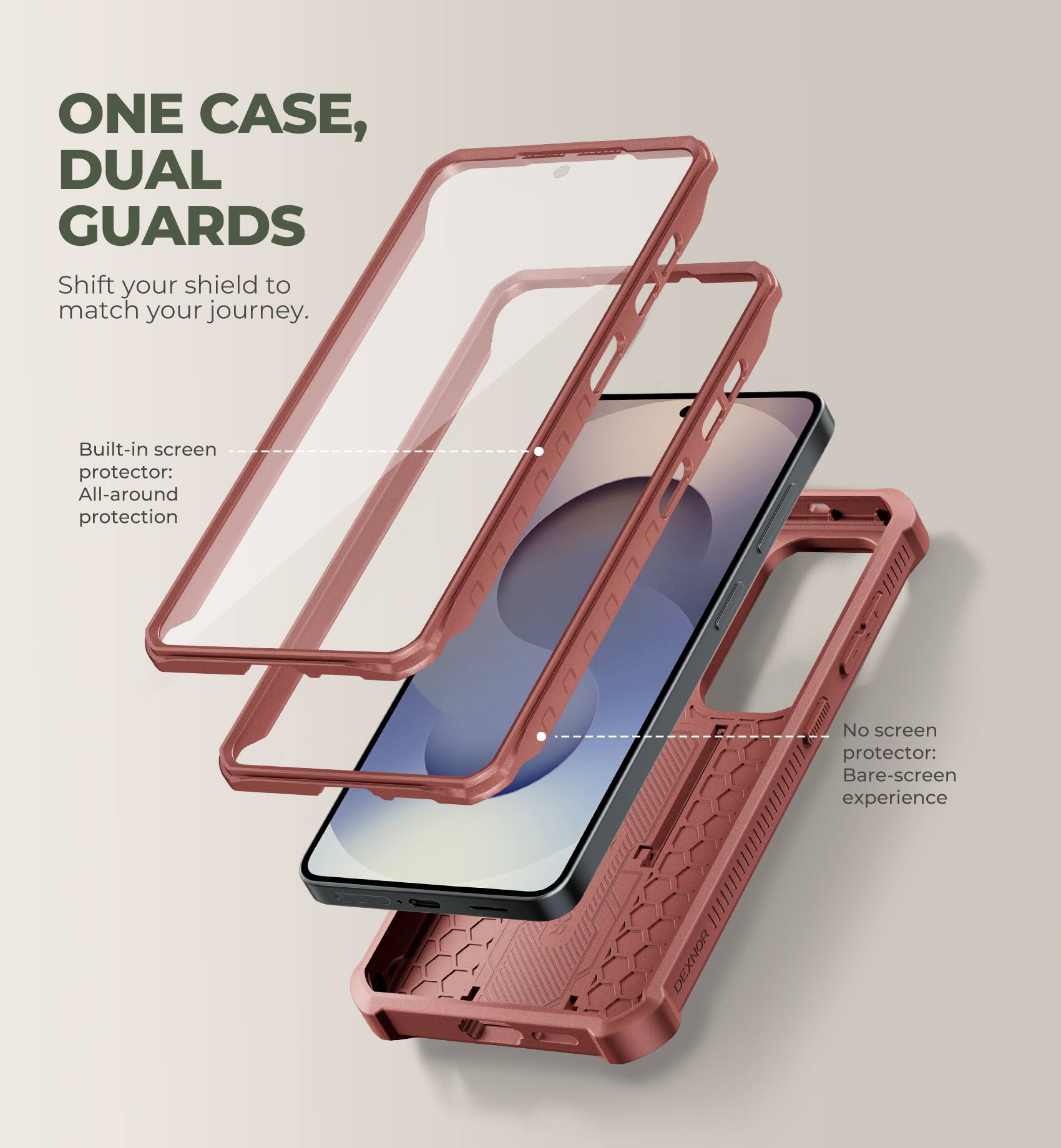 ONE CASE, DUAL GUARDS  
Shift your shield to match your journey.  

Built-in screen protector: All-around protection  
No screen protector: Bare-screen experience  

DEXNOR