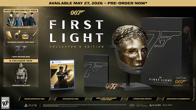 AVAILABLE MAY 27, 2026 - PRE-ORDER NOW*
DELUXE EDITION DLC PACK
- 4 EXCLUSIVE OUTFITS
- GLEAMING GADGET SKIN PACK
- 1 NEW WEAPON SKIN & EXCLUSIVE SKIN
- OBISSIDIAN GOLD SUIT
COLLECTOR'S EDITION
- LIFESIZE MASK REPLICA
- CERTIFICATE OF AUTHENTICITY
PS5 DELUXE EDITION DLC PACK
- EXCLUSIVE DLC SKIN & BASE GAME
RATING PENDING
ESRB 5007 FIRST LIGHT FIRST LIGHT COLLECTOR'S EDITION
MGM STUDIOS GLACIER DELPHI ATO
007 FIRST LIGHT
PS5
LIFE-SIZE MASK REPLICA
CERTIFICATE OF AUTHENTICITY
STEEL CANE WITH MAGNET
DELUXE EDITION DLC PACK
EXCLUSIVE DLC SKIN & BASE GAME
RP
PS5 - RP (Rating Pending)