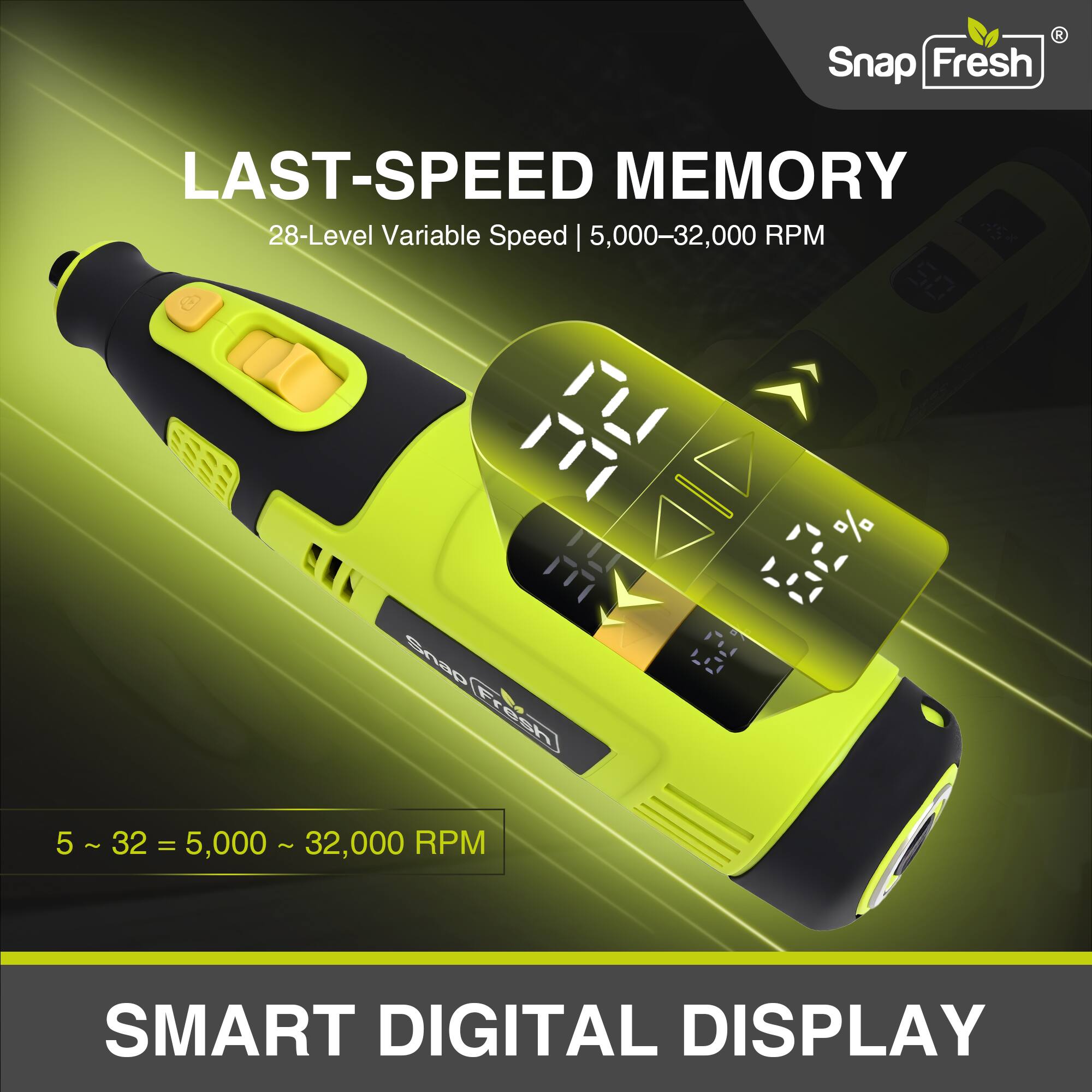 Snap Fresh LAST-SPEED MEMORY  
28-Level Variable Speed | 5,000–32,000 RPM  
5 ~ 32 = 5,000 ~ 32,000 RPM  
SMART DIGITAL DISPLAY