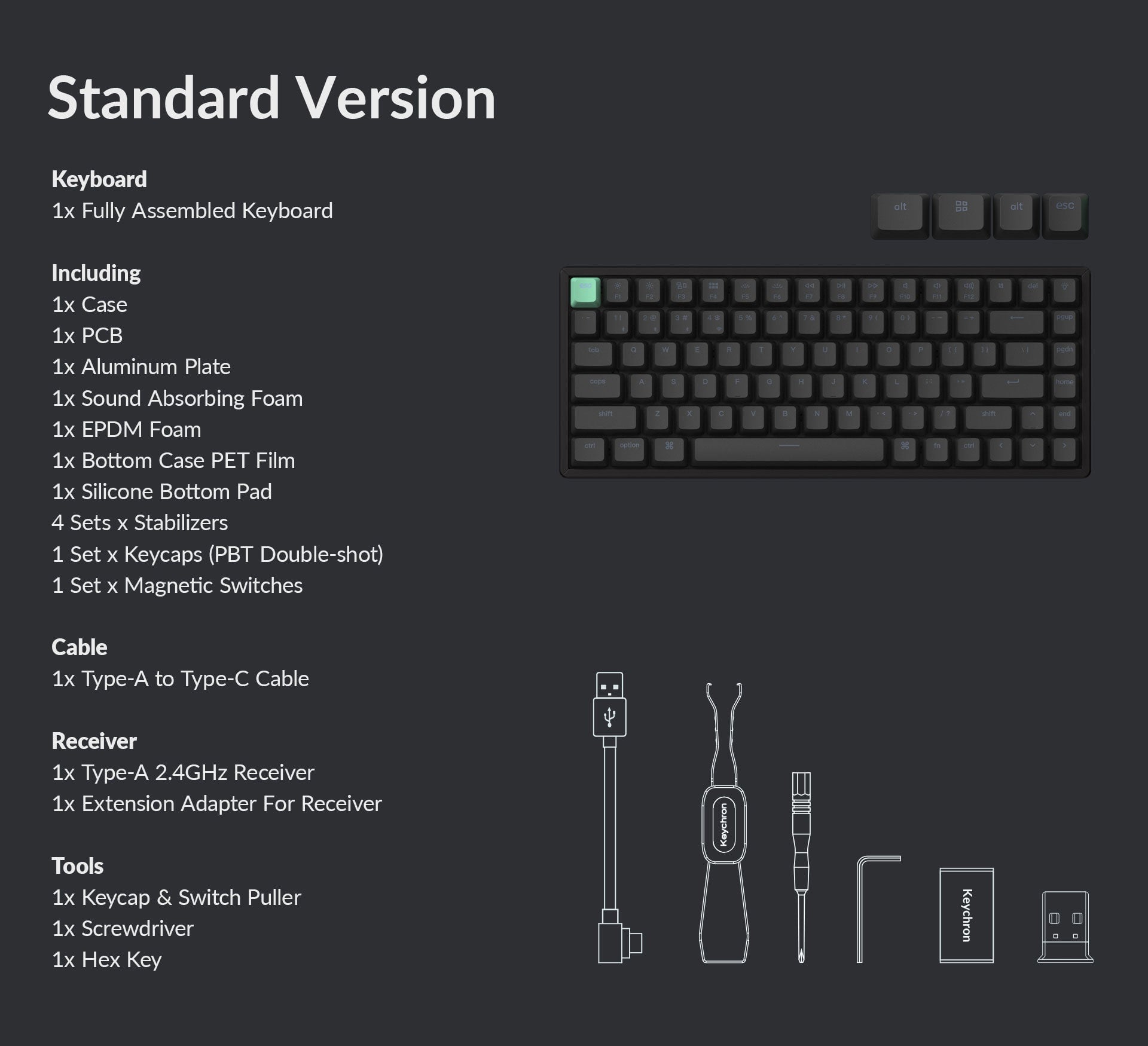 Standard Version Keyboard:
* Fully assembled keyboard
* Including 1x case
* Including 1x CB
* Including 1x Aluminum Plate
* Including 1x Sound Absorbing Foam
* Including 1x EPDM Foam
* Including 1x Bottom Case PET Film
* Including 1x Silicone Bottom Pad
* Including 4 Sets x Stabilizers
* Including 1 Set x Keycaps (PBT Double-shot)
* Including 1 Set x Magnetic Switches
* Including 1x Type-A to Type-C Cable
* Including 1x Type-A 2.4GHz Receiver
* Including 1x Extension Adapter for Receiver
* Including 1x Keycap & Switch Puller
* Including 1x Screwdriver
* Including 1x Hex Key