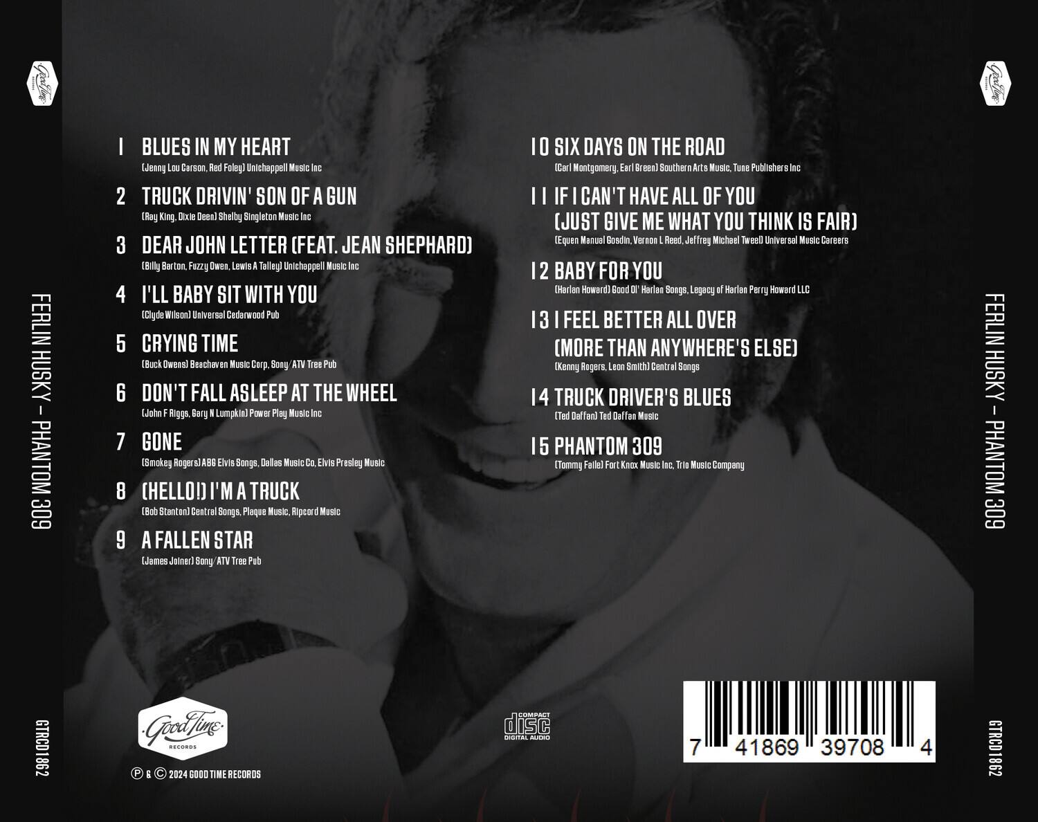 FERLIN HUSKY - PHANTOM 309

1. BLUES IN MY HEART  
   (Jenni Lou Carson, Red Foley) Unichappell Music Inc

2. TRUCK DRIVIN' SON OF A GUN  
   (Ray King, Dixie Dean) Shelby Singleton Music Inc

3. DEAR JOHN LETTER (FEAT. JEAN SHEPHARD)  
   (Billy Barton, Fuzzy Owen, Lewis A. Talley) Unichappell Music Inc

4. I'LL BABY SIT WITH YOU  
   (Clyde Wilson) Universal Cedarwood Pub

5. CRYING TIME  
   (Buck Owens) Beachaven Music Corp. Sony / ATV Tree Pub

6. DON'T FALL ASLEEP AT THE WHEEL  
   (John Riggs, Barry Lumpkin) Power Play Music Inc

7. GONE  
   (Smokeg Rogers) ABB Elvis Songs, Dallas Music Co., Elvis Presley Music

8. (HELLO!) I'M A TRUCK  
   (Bob Stanton) Central Songs, Plaque Music, Ripcord Music

9. A FALLEN STAR  
   (James Joiner) Sony / ATV Tree Pub

